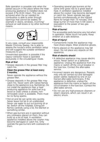 4
Safe operation is possible only when the
partial vacuum in the place where the heat-
producing appliance is installed does not
exceed 4 Pa (0.04 mbar). This can be
achieved when the air needed for
combustion is able to enter through
openings that cannot be sealed, for
example in doors, windows, incoming/
exhaust air wall boxes or by other technical
means.
In any case, consult your responsible
Master Chimney Sweep. He is able to
assess the house's entire ventilation setup
and will suggest the suitable ventilation
measures to you.
Unrestricted operation is possible if the
vapour extractor hood is operated
exclusively in the circulating-air mode.
Risk of fire!
■ Grease deposits in the grease filter may
catch fire.
Clean the grease filter at least every
2 months.
Never operate the appliance without the
grease filter.
Risk of fire!
■ Grease deposits in the grease filter may
catch fire. Never work with naked flames
close to the appliance (e.g. flambéing). Do
not install the appliance near a heat-
producing appliance for solid fuel (e.g.
wood or coal) unless a closed, non-
removable cover is available. There must
be no flying sparks.
Risk of fire!
■ Hot oil and fat can ignite very quickly.
Never leave hot fat or oil unattended.
Never use water to put out burning oil or
fat. Switch off the hotplate. Extinguish
flames carefully using a lid, fire blanket or
something similar.
Risk of fire!
■ When gas burners are in operation without
any cookware placed on them, they can
build up a lot of heat. A ventilation
appliance installed above the cooker may
become damaged or catch fire. Only
operate the gas burners with cookware on
them.
Risk of fire!
■ Operating several gas burners at the
same time gives rise to a great deal of
heat. A ventilation appliance installed
above the cooker may become damaged
or catch fire. Never operate two gas
burners simultaneously on the highest
flame for longer than 15 minutes. One
large burner of more than 5 kW (wok) is
equivalent to the power of two gas
burners.
Risk of burns!
The accessible parts become very hot when
in operation. Never touch hot parts. Keep
children at a safe distance.
Risk of injury!
■ Components inside the appliance may
have sharp edges. Wear protective gloves.
Risk of injury!
■ Items placed on the appliance may fall
down. Do not place any objects on the
appliance.
Risk of electric shock!
■ A defective appliance may cause electric
shock. Never switch on a defective
appliance. Unplug the appliance from the
mains or switch off the circuit breaker in
the fuse box. Contact the after-sales
service.
Risk of electric shock!
■ Incorrect repairs are dangerous. Repairs
may only be carried out and damaged
power cables replaced by one of our
trained after-sales technicians. If the
appliance is defective, unplug the
appliance from the mains or switch off the
circuit breaker in the fuse box. Contact the
after-sales service.
Risk of electric shock!
■ Do not use any high-pressure cleaners or
steam cleaners, which can result in an
electric shock.
 