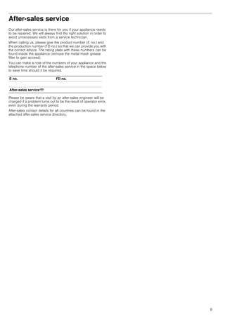 9
After-sales service
Our after-sales service is there for you if your appliance needs
to be repaired. We will always find the right solution in order to
avoid unnecessary visits from a service technician.
When calling us, please give the product number (E no.) and
the production number (FD no.) so that we can provide you with
the correct advice. The rating plate with these numbers can be
found inside the appliance (remove the metal mesh grease
filter to gain access).
You can make a note of the numbers of your appliance and the
telephone number of the after-sales service in the space below
to save time should it be required.
Please be aware that a visit by an after-sales engineer will be
charged if a problem turns out to be the result of operator error,
even during the warranty period.
After-sales contact details for all countries can be found in the
attached after-sales service directory.
E no. FD no.
After-sales serviceO
 