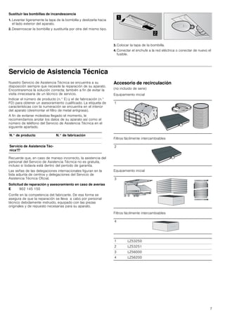 7
Sustituir las bombillas de incandescencia
1. Levantar ligeramente la tapa de la bombilla y deslizarla hacia
el lado exterior del aparato.
2. Desenroscar la bombilla y sustituirla por otra del mismo tipo.
3. Colocar la tapa de la bombilla.
4. Conectar el enchufe a la red eléctrica o conectar de nuevo el
fusible.
Servicio de Asistencia Técnica
Nuestro Servicio de Asistencia Técnica se encuentra a su
disposición siempre que necesite la reparación de su aparato.
Encontraremos la solución correcta; también a fin de evitar la
visita innecesaria de un técnico de servicio.
Indicar el número de producto (n.° E) y el de fabricación (n.°
FD) para obtener un asesoramiento cualificado. La etiqueta de
características con la numeración se encuentra en el interior
del aparato (desmontar el filtro de metal antigrasa).
A fin de evitarse molestias llegado el momento, le
recomendamos anotar los datos de su aparato así como el
número de teléfono del Servicio de Asistencia Técnica en el
siguiente apartado.
Recuerde que, en caso de manejo incorrecto, la asistencia del
personal del Servicio de Asistencia Técnica no es gratuita,
incluso si todavía está dentro del período de garantía.
Las señas de las delegaciones internacionales figuran en la
lista adjunta de centros y delegaciones del Servicio de
Asistencia Técnica Oficial.
Solicitud de reparación y asesoramiento en caso de averías
Confíe en la competencia del fabricante. De esa forma se
asegura de que la reparación se lleva a cabo por personal
técnico debidamente instruido, equipado con las piezas
originales y de repuesto necesarias para su aparato.
Accesorio de recirculación
(no incluido de serie)
Equipamiento inicial
Filtros fácilmente intercambiables
Equipamiento inicial
Filtros fácilmente intercambiables


N.° de producto N.° de fabricación
Servicio de Asistencia Téc-
nicaO
E 902 145 150
1
2
3
4
1 LZ53250
2 LZ53251
3 LZ56000
4 LZ56200
 
