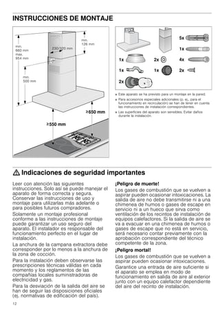12
INSTRUCCIONES DE MONTAJE
Manual de montaje
■ Este aparato se ha previsto para un montaje en la pared.
■ Para accesorios especiales adicionales (p. ej., para el
funcionamiento en recirculación) se han de tener en cuenta
las instrucciones de instalación correspondientes.
■ Las superficies del aparato son sensibles. Evitar daños
durante la instalación.
: Indicaciones de seguridad importantes
Leer con atención las siguientes
instrucciones. Solo así se puede manejar el
aparato de forma correcta y segura.
Conservar las instrucciones de uso y
montaje para utilizarlas más adelante o
para posibles futuros compradores.
Solamente un montaje profesional
conforme a las instrucciones de montaje
puede garantizar un uso seguro del
aparato. El instalador es responsable del
funcionamiento perfecto en el lugar de
instalación.
La anchura de la campana extractora debe
corresponder por lo menos a la anchura de
la zona de cocción.
Para la instalación deben observarse las
prescripciones técnicas válidas en cada
momento y los reglamentos de las
compañías locales suministradoras de
electricidad y gas.
Para la desviación de la salida del aire se
han de seguir las disposiciones oficiales
(ej. normativas de edificación del país).
¡Peligro de muerte!
Los gases de combustión que se vuelven a
aspirar pueden ocasionar intoxicaciones. La
salida de aire no debe transmitirse ni a una
chimenea de humos o gases de escape en
servicio ni a un hueco que sirva como
ventilación de los recintos de instalación de
equipos calefactores. Si la salida de aire se
va a evacuar en una chimenea de humos o
gases de escape que no está en servicio,
será necesario contar previamente con la
aprobación correspondiente del técnico
competente de la zona.
¡Peligro mortal!
Los gases de combustión que se vuelven a
aspirar pueden ocasionar intoxicaciones.
Garantice una entrada de aire suficiente si
el aparato se emplea en modo de
funcionamiento en salida de aire al exterior
junto con un equipo calefactor dependiente
del aire del recinto de instalación.
 