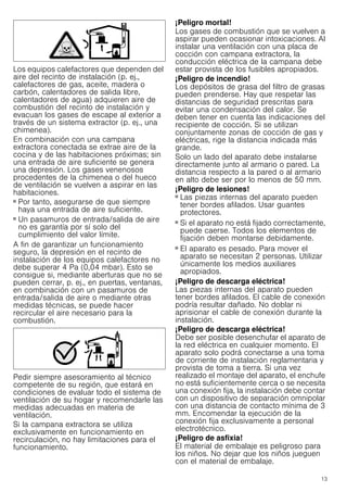 13
Los equipos calefactores que dependen del
aire del recinto de instalación (p. ej.,
calefactores de gas, aceite, madera o
carbón, calentadores de salida libre,
calentadores de agua) adquieren aire de
combustión del recinto de instalación y
evacuan los gases de escape al exterior a
través de un sistema extractor (p. ej., una
chimenea).
En combinación con una campana
extractora conectada se extrae aire de la
cocina y de las habitaciones próximas; sin
una entrada de aire suficiente se genera
una depresión. Los gases venenosos
procedentes de la chimenea o del hueco
de ventilación se vuelven a aspirar en las
habitaciones.
■ Por tanto, asegurarse de que siempre
haya una entrada de aire suficiente.
■ Un pasamuros de entrada/salida de aire
no es garantía por sí solo del
cumplimiento del valor límite.
A fin de garantizar un funcionamiento
seguro, la depresión en el recinto de
instalación de los equipos calefactores no
debe superar 4 Pa (0,04 mbar). Esto se
consigue si, mediante aberturas que no se
pueden cerrar, p. ej., en puertas, ventanas,
en combinación con un pasamuros de
entrada/salida de aire o mediante otras
medidas técnicas, se puede hacer
recircular el aire necesario para la
combustión.
Pedir siempre asesoramiento al técnico
competente de su región, que estará en
condiciones de evaluar todo el sistema de
ventilación de su hogar y recomendarle las
medidas adecuadas en materia de
ventilación.
Si la campana extractora se utiliza
exclusivamente en funcionamiento en
recirculación, no hay limitaciones para el
funcionamiento.
¡Peligro mortal!
Los gases de combustión que se vuelven a
aspirar pueden ocasionar intoxicaciones. Al
instalar una ventilación con una placa de
cocción con campana extractora, la
conducción eléctrica de la campana debe
estar provista de los fusibles apropiados.
¡Peligro de incendio!
Los depósitos de grasa del filtro de grasas
pueden prenderse. Hay que respetar las
distancias de seguridad prescritas para
evitar una condensación del calor. Se
deben tener en cuenta las indicaciones del
recipiente de cocción. Si se utilizan
conjuntamente zonas de cocción de gas y
eléctricas, rige la distancia indicada más
grande.
Solo un lado del aparato debe instalarse
directamente junto al armario o pared. La
distancia respecto a la pared o al armario
en alto debe ser por lo menos de 50 mm.
¡Peligro de lesiones!
■ Las piezas internas del aparato pueden
tener bordes afilados. Usar guantes
protectores.
¡Peligro de lesiones!
■ Si el aparato no está fijado correctamente,
puede caerse. Todos los elementos de
fijación deben montarse debidamente.
¡Peligro de lesiones!
■ El aparato es pesado. Para mover el
aparato se necesitan 2 personas. Utilizar
únicamente los medios auxiliares
apropiados.
¡Peligro de descarga eléctrica!
Las piezas internas del aparato pueden
tener bordes afilados. El cable de conexión
podría resultar dañado. No doblar ni
aprisionar el cable de conexión durante la
instalación.
¡Peligro de descarga eléctrica!
Debe ser posible desenchufar el aparato de
la red eléctrica en cualquier momento. El
aparato solo podrá conectarse a una toma
de corriente de instalación reglamentaria y
provista de toma a tierra. Si una vez
realizado el montaje del aparato, el enchufe
no está suficientemente cerca o se necesita
una conexión fija, la instalación debe contar
con un dispositivo de separación omnipolar
con una distancia de contacto mínima de 3
mm. Encomendar la ejecución de la
conexión fija exclusivamente a personal
electrotécnico.
¡Peligro de asfixia!
El material de embalaje es peligroso para
los niños. No dejar que los niños jueguen
con el material de embalaje.
 