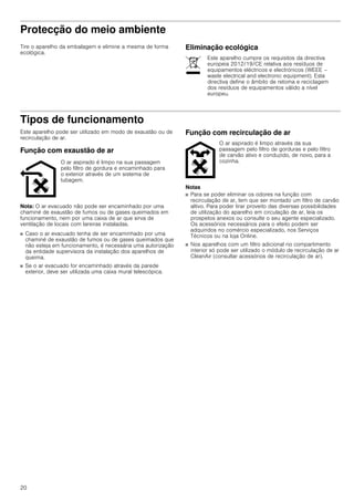 20
Protecção do meio ambiente
Tire o aparelho da embalagem e elimine a mesma de forma
ecológica.
Eliminação ecológica
Tipos de funcionamento
Este aparelho pode ser utilizado em modo de exaustão ou de
recirculação de ar.
Função com exaustão de ar
Nota: O ar evacuado não pode ser encaminhado por uma
chaminé de exaustão de fumos ou de gases queimados em
funcionamento, nem por uma caixa de ar que sirva de
ventilação de locais com lareiras instaladas.
■ Caso o ar evacuado tenha de ser encaminhado por uma
chaminé de exaustão de fumos ou de gases queimados que
não esteja em funcionamento, é necessária uma autorização
da entidade supervisora da instalação dos aparelhos de
queima.
■ Se o ar evacuado for encaminhado através da parede
exterior, deve ser utilizada uma caixa mural telescópica.
Função com recirculação de ar
Notas
■ Para se poder eliminar os odores na função com
recirculação de ar, tem que ser montado um filtro de carvão
altivo. Para poder tirar proveito das diversas possibilidades
de utilização do aparelho em circulação de ar, leia os
prospetos anexos ou consulte o seu agente especializado.
Os acessórios necessários para o efeito podem ser
adquiridos no comércio especializado, nos Serviços
Técnicos ou na loja Online.
■ Nos aparelhos com um filtro adicional no compartimento
interior só pode ser utilizado o módulo de recirculação de ar
CleanAir (consultar acessórios de recirculação de ar).
Este aparelho cumpre os requisitos da directiva
europeia 2012/19/CE relativa aos resíduos de
equipamentos eléctricos e electrónicos (WEEE –
waste electrical and electronic equipment). Esta
directiva define o âmbito de retoma e reciclagem
dos resíduos de equipamentos válido a nível
europeu.
O ar aspirado é limpo na sua passagem
pelo filtro de gordura e encaminhado para
o exterior através de um sistema de
tubagem.
O ar aspirado é limpo através da sua
passagem pelo filtro de gorduras e pelo filtro
de carvão ativo e conduzido, de novo, para a
cozinha.
 