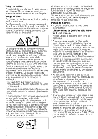 18
Perigo de asfixia!
O material de embalagem é perigoso para
as crianças. Nunca deixe as crianças
brincarem com o material de embalagem.
Perigo de vida!
Os gases de combustão aspirados podem
levar a intoxicação.
Certifique-se de que há sempre reposição
de ar fresco suficiente quando o aparelho é
utilizado no modo de exaustão em conjunto
com equipamentos de aquecimento que
consomem o ar ambiente.
Os equipamentos de aquecimento que
consomem o ar ambiente (p.ex. sistemas
de aquecimento a gás, óleo, lenha ou
carvão, esquentadores, cilindros) utilizam
para a combustão o ar do local de
montagem e transportam os gases de
combustão para o exterior através de um
sistema de exaustão (p.ex. uma chaminé).
Quando o exaustor está ligado, retira o ar
ambiente à cozinha e aos espaços
adjacentes - sem ar suficiente é criada uma
pressão negativa. Os gases tóxicos da
chaminé ou da conduta de extração voltam
a ser aspirados para os espaços de
habitação.
■ Por isso, tem que existir sempre a
reposição de ar fresco suficiente no local
da instalação.
■ Uma caixa de entrada/exaustão de ar, só
por si, não garante a manutenção do valor
limite.
O funcionamento sem perigos só é possível
se a pressão negativa no local da
instalação do fogão não ultrapassar os 4
Pa (0,04 mbar). Isto pode ser conseguido
se o ar necessário para a combustão puder
ser reposto através de aberturas que não
fechem (p. ex. portas, janelas), em ligação
com uma caixa de entrada/exaustão de ar,
que permitam uma circulação de ar
suficiente para a combustão.
Consulte sempre a entidade responsável
para avaliar a interligação da ventilação de
toda a casa e sugerir as medidas
adequadas de ventilação.
Se o exaustor funcionar exclusivamente em
circulação de ar, não existe qualquer
limitação na sua utilização.
Perigo de incêndio!
■ A gordura acumulada no filtro pode
incendiar-se.
Limpar o filtro de gorduras pelo menos
de 2 em 2 meses .
Nunca utilizar o aparelho sem filtro de
gorduras.
Perigo de incêndio!
■ A gordura acumulada no filtro pode
incendiar-se. Nunca trabalhe com uma
chama aberta perto do aparelho (p. ex.
flambear). Instalar o aparelho perto de um
fogão para combustíveis sólidos (p.ex.
madeira ou carvão), somente se existir no
local uma cobertura fechada e não
retirável. Não pode haver fagulhas a voar.
Perigo de incêndio!
■ O óleo e a gordura quentes incendeiam-
se rapidamente. Nunca deixe óleo ou
gordura quentes sem vigilância. Nunca
apague fogo com água. Desligue a zona
de cozinhar. Abafe as chamas com uma
tampa, manta de amianto ou um objecto
equivalente.
Perigo de incêndio!
■ As zonas de cozinhar a gás que não
tenham louça para cozinhar colocada em
cima ficam muito quentes durante o
funcionamento. Um aparelho de
ventilação montado por cima pode ficar
danificado ou incendiar-se. As zonas de
cozinhar a gás devem apenas funcionar
com louça para cozinhar colocada em
cima.
Perigo de incêndio!
■ Quando são utilizados vários bicos a gás
em simultâneo, é produzido grande calor.
Um aparelho de ventilação montado por
cima da placa pode ficar danificado ou
incendiar-se. Nunca utilizar
simultaneamente dois bicos a gás com a
chama no máximo por um período
superior a 15 minutos. Um bico grande
com uma potência superior a 5 kW (Wok)
corresponde à potência de dois bicos a
gás normais.
 