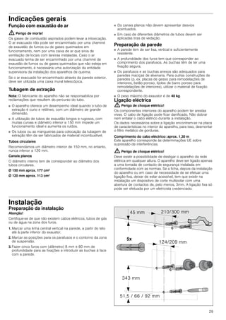 29
Indicações gerais
Função com exaustão de ar
: Perigo de morte!
Os gases de combustão aspirados podem levar a intoxicação.
O ar evacuado não pode ser encaminhado por uma chaminé
de exaustão de fumos ou de gases queimados em
funcionamento, nem por uma caixa de ar que sirva de
ventilação de locais com lareiras instaladas. Caso o ar
evacuado tenha de ser encaminhado por uma chaminé de
exaustão de fumos ou de gases queimados que não esteja em
funcionamento, é necessária uma autorização da entidade
supervisora da instalação dos aparelhos de queima.
Se o ar evacuado for encaminhado através da parede exterior,
deve ser utilizada uma caixa mural telescópica.
Tubagem de extração
Nota: O fabricante do aparelho não se responsabiliza por
reclamações que resultem do percurso do tubo.
■ O aparelho oferece um desempenho ideal quando o tubo de
extração é curto e retilíneo, com um diâmetro de grande
dimensão.
■ A utilização de tubos de exaustão longos e rugosos, com
muitas curvas e diâmetro inferior a 150 mm impede um
funcionamento ideal e aumenta os ruídos.
■ Os tubos ou as mangueiras para colocação da tubagem de
extração têm de ser fabricados de material incombustível.
Tubos circulares
Recomendamos um diâmetro interior de 150 mm, no entanto,
nunca inferior a 120 mm.
Canais planos
O diâmetro interno tem de corresponder ao diâmetro dos
tubos circulares.
Ø 150 mm aprox. 177 cm2
Ø 120 mm aprox. 113 cm2
■ Os canais planos não devem apresentar desvios
acentuados.
■ Em caso de diferentes diâmetros de tubos devem ser
aplicadas tiras de vedação.
Preparação da parede
■ A parede tem de ser lisa, vertical e suficientemente
resistente.
■ A profundidade dos furos tem que corresponder ao
comprimento dos parafusos. As buchas têm de ter uma
fixação segura.
■ Os parafusos e as buchas anexos são adequados para
paredes maciças de alvenaria. Para outras construções de
paredes (p. ex. placas de gesso para remodelações de
interiores, betão poroso, tijolos de barro poroso para
remodelações de interiores), utilizar o material de fixação
correspondente.
■ O peso máximo do exaustor é de 40 kg.
Ligação eléctrica
: Perigo de choque elétrico!
Os componentes interiores do aparelho podem ter arestas
vivas. O cabo de ligação pode ficar danificado. Não dobrar
nem entalar o cabo elétrico durante a instalação.
Os dados necessários sobre a ligação encontram-se na placa
de características no interior do aparelho, para isso, desmontar
o filtro metálico de gorduras.
Comprimento do cabo eléctrico: aprox. 1,30 m
Este aparelho corresponde às determinações UE sobre
supressão de interferências.
: Perigo de choque elétrico!
Deve existir a possibilidade de desligar o aparelho da rede
elétrica em qualquer altura. O aparelho deve ser ligado apenas
a uma tomada de contacto de segurança instalada em
conformidade com as normas. Se a ficha, depois da instalação
do aparelho ou em caso de necessidade de se efetuar uma
ligação fixa, deixar de estar acessível, tem que existir na
instalação um dispositivo de corte multipolar com uma
abertura de contactos de, pelo menos, 3mm. A ligação fixa só
pode ser efetuada por um eletricista credenciado.
Instalação
Preparação da instalação
Atenção!
Certifique-se de que não existem cabos elétricos, tubos de gás
ou de água na zona dos furos.
1. Marcar uma linha central vertical na parede, a partir do teto
até à parte inferior do exaustor.
2. Marcar as posições para os parafusos e o contorno da zona
de suspensão.
3. Fazer cinco furos com (diâmetro) 8 mm e 80 mm de
profundidade para as fixações e introduzir as buchas à face
com a parede.
 