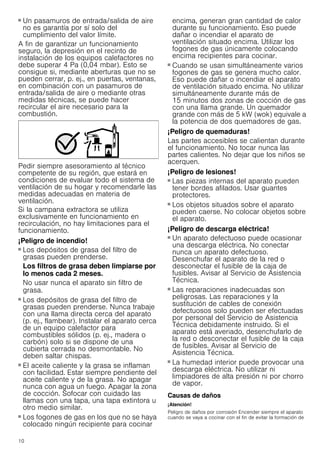 10
■ Un pasamuros de entrada/salida de aire
no es garantía por sí solo del
cumplimiento del valor límite.
A fin de garantizar un funcionamiento
seguro, la depresión en el recinto de
instalación de los equipos calefactores no
debe superar 4 Pa (0,04 mbar). Esto se
consigue si, mediante aberturas que no se
pueden cerrar, p. ej., en puertas, ventanas,
en combinación con un pasamuros de
entrada/salida de aire o mediante otras
medidas técnicas, se puede hacer
recircular el aire necesario para la
combustión.
Pedir siempre asesoramiento al técnico
competente de su región, que estará en
condiciones de evaluar todo el sistema de
ventilación de su hogar y recomendarle las
medidas adecuadas en materia de
ventilación.
Si la campana extractora se utiliza
exclusivamente en funcionamiento en
recirculación, no hay limitaciones para el
funcionamiento.
¡Peligro de incendio!
■ Los depósitos de grasa del filtro de
grasas pueden prenderse.
Los filtros de grasa deben limpiarse por
lo menos cada 2 meses.
No usar nunca el aparato sin filtro de
grasa.
¡Peligro de incendio!
■ Los depósitos de grasa del filtro de
grasas pueden prenderse. Nunca trabaje
con una llama directa cerca del aparato
(p. ej., flambear). Instalar el aparato cerca
de un equipo calefactor para
combustibles sólidos (p. ej., madera o
carbón) solo si se dispone de una
cubierta cerrada no desmontable. No
deben saltar chispas.
¡Peligro de incendio!
■ El aceite caliente y la grasa se inflaman
con facilidad. Estar siempre pendiente del
aceite caliente y de la grasa. No apagar
nunca con agua un fuego. Apagar la zona
de cocción. Sofocar con cuidado las
llamas con una tapa, una tapa extintora u
otro medio similar.
¡Peligro de incendio!
■ Los fogones de gas en los que no se haya
colocado ningún recipiente para cocinar
encima, generan gran cantidad de calor
durante su funcionamiento. Eso puede
dañar o incendiar el aparato de
ventilación situado encima. Utilizar los
fogones de gas únicamente colocando
encima recipientes para cocinar.
¡Peligro de incendio!
■ Cuando se usan simultáneamente varios
fogones de gas se genera mucho calor.
Eso puede dañar o incendiar el aparato
de ventilación situado encima. No utilizar
simultáneamente durante más de
15 minutos dos zonas de cocción de gas
con una llama grande. Un quemador
grande con más de 5 kW (wok) equivale a
la potencia de dos quemadores de gas.
¡Peligro de quemaduras!
Las partes accesibles se calientan durante
el funcionamiento. No tocar nunca las
partes calientes. No dejar que los niños se
acerquen.
¡Peligro de lesiones!
■ Las piezas internas del aparato pueden
tener bordes afilados. Usar guantes
protectores.
¡Peligro de lesiones!
■ Los objetos situados sobre el aparato
pueden caerse. No colocar objetos sobre
el aparato.
¡Peligro de descarga eléctrica!
■ Un aparato defectuoso puede ocasionar
una descarga eléctrica. No conectar
nunca un aparato defectuoso.
Desenchufar el aparato de la red o
desconectar el fusible de la caja de
fusibles. Avisar al Servicio de Asistencia
Técnica.
¡Peligro de descarga eléctrica!
■ Las reparaciones inadecuadas son
peligrosas. Las reparaciones y la
sustitución de cables de conexión
defectuosos solo pueden ser efectuadas
por personal del Servicio de Asistencia
Técnica debidamente instruido. Si el
aparato está averiado, desenchufarlo de
la red o desconectar el fusible de la caja
de fusibles. Avisar al Servicio de
Asistencia Técnica.
¡Peligro de descarga eléctrica!
■ La humedad interior puede provocar una
descarga eléctrica. No utilizar ni
limpiadores de alta presión ni por chorro
de vapor.
Causas de daños
¡Atención!
Peligro de daños por corrosión Encender siempre el aparato
cuando se vaya a cocinar con el fin de evitar la formación de
 