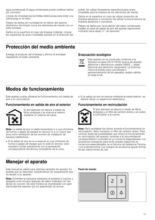 11
agua condensada. El agua condensada puede conllevar daños
por corrosión.
Limpiar de inmediato las bombillas defectuosas para evitar una
sobrecarga en el resto.
Peligro de daños por humedad en el interior del sistema
electrónico. No limpiar nunca los elementos de mando con un
paño húmedo.
Daños en la superficie en caso de limpieza indebida. Limpiar
las superficies de acero inoxidable siempre en la dirección del
pulido. No utilizar limpiadores específicos para acero
inoxidable para la limpieza de los elementos de mando.
Daños en la superficie en caso de utilizar productos de
limpieza abrasivos o corrosivos. No utilizar nunca productos de
limpieza abrasivos o corrosivos.
Peligro de daños por recirculación del vapor condensado.
Instalar el canal de salida de aire del aparato ligeramente
inclinado hacia abajo (1° de desnivel).
Protección del medio ambiente
Extraiga el producto del embalaje y elimine el embalaje
respetando el medio ambiente.
Evacuación ecológica
Modos de funcionamiento
Este aparato puede utilizarse en funcionamiento con salida de
aire o en recirculación.
Funcionamiento en salida de aire al exterior
Nota: La salida de aire no debe transmitirse ni a una chimenea
de humos o gases de escape en servicio ni a un hueco que
sirva como ventilación de los recintos de instalación de
equipos calefactores.
■ Si la salida de aire se va a evacuar en una chimenea de
humos o gases de escape que no está en servicio, será
necesario contar previamente con la aprobación
correspondiente del técnico competente de la zona.
■ Si la salida de aire se evacua mediante la pared exterior, se
deberá utilizar un pasamuros telescópico.
Funcionamiento en recirculación
Nota: Para neutralizar los olores durante el funcionamiento en
recirculación, debe montarse un filtro de carbono activo. Para
conocer todas las posibilidades que ofrece el funcionamiento
en recirculación del aparato, remitirse a la documentación
correspondiente o consultar en un comercio especializado. Los
accesorios necesarios para tal fin pueden adquirirse en
comercios especializados, en el Servicio de Asistencia Técnica
o en la tienda on-line. Los códigos de accesorios figuran al final
de las instrucciones de uso.
Manejar el aparato
Este manual es válido para distintas variantes de aparato. Es
posible que se describan características de equipamiento que
no aludan a su aparato.
Nota: Encender la campana extractora al empezar a cocinar y
apagarla unos minutos después de haber finalizado con las
tareas de cocción. De esta manera se neutralizarán con gran
efectividad los vapores que se desprenden al cocinar.
Panel de mando
Este aparato se ha construido conforme a la
directiva europea 2012/19/CE acerca de aparato
eléctricos y electrónicos usados (WEEE – waste
electrical and electronic equipment). La Directiva
marca el ámbito para una retirada y
aprovechamiento de los aparatos usados válidos
en toda la UE.
El aire aspirado se depura a través de
filtros antigrasa y se evacua al exterior
mediante un sistema de tubos.
El aire aspirado se depura a través de filtros
antigrasa y un filtro de carbono activo y se vuelve
a suministrar a la cocina.
 