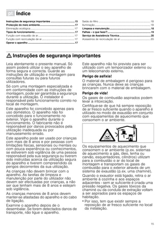 15
ì Índice[pt]Instruçõesdeserviço
Instruções de segurança importantes ...................................15
Protecção do meio ambiente...................................................17
Eliminação ecológica......................................................................17
Tipos de funcionamento..........................................................17
Função com exaustão de ar..........................................................17
Função com recirculação de ar....................................................17
Operar o aparelho ....................................................................17
Saída do filtro ...................................................................................18
Iluminação.........................................................................................18
Limpeza e manutenção............................................................18
Falhas – o que fazer?...............................................................19
Serviço de Assistência Técnica..............................................20
Acessórios de recirculação de ar ................................................20
: Instruções de segurança importantes
Leia atentamente o presente manual. Só
assim poderá utilizar o seu aparelho de
forma segura e correcta. Guarde as
instruções de utilização e montagem para
consultas futuras ou para futuros
utilizadores.
Só com uma montagem especializada e
em conformidade com as instruções de
montagem, pode ser garantida a segurança
durante a utilização. O instalador é
responsável pelo funcionamento correto no
local de montagem.
Este aparelho foi concebido apenas para
uso doméstico. O aparelho não foi
concebido para o funcionamento no
exterior. Vigie o aparelho durante o
funcionamento. O fabricante não é
responsável por danos provocados pela
utilização inadequada ou por
manuseamento errado.
Este aparelho pode ser usado por crianças
com mais de 8 anos e por pessoas com
limitações físicas, sensoriais ou mentais ou
com pouca experiência ou conhecimentos,
se estiverem sob vigilância de uma pessoa
responsável pela sua segurança ou tiverem
sido instruídas acerca da utilização segura
do aparelho e tiverem compreendido os
perigos decorrentes da sua utilização.
As crianças não devem brincar com o
aparelho. As tarefas de limpeza e
manutenção por parte do utilizador não
devem ser efectuadas por crianças, a não
ser que tenham mais de 8 anos e estejam
sob vigilância.
As crianças menores de 8 anos devem
manter-se afastadas do aparelho e do cabo
de ligação.
Examine o aparelho depois de o
desembalar. Se forem detectados danos de
transporte, não ligue o aparelho.
Este aparelho não foi previsto para ser
utilizado com um temporizador externo ou
um telecomando externo.
Perigo de asfixia!
O material de embalagem é perigoso para
as crianças. Nunca deixe as crianças
brincarem com o material de embalagem.
Perigo de vida!
Os gases de combustão aspirados podem
levar a intoxicação.
Certifique-se de que há sempre reposição
de ar fresco suficiente quando o aparelho é
utilizado no modo de exaustão em conjunto
com equipamentos de aquecimento que
consomem o ar ambiente.
Os equipamentos de aquecimento que
consomem o ar ambiente (p.ex. sistemas
de aquecimento a gás, óleo, lenha ou
carvão, esquentadores, cilindros) utilizam
para a combustão o ar do local de
montagem e transportam os gases de
combustão para o exterior através de um
sistema de exaustão (p.ex. uma chaminé).
Quando o exaustor está ligado, retira o ar
ambiente à cozinha e aos espaços
adjacentes - sem ar suficiente é criada uma
pressão negativa. Os gases tóxicos da
chaminé ou da conduta de extração voltam
a ser aspirados para os espaços de
habitação.
■ Por isso, tem que existir sempre a
reposição de ar fresco suficiente no local
da instalação.
 