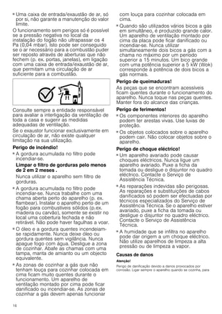 16
■ Uma caixa de entrada/exaustão de ar, só
por si, não garante a manutenção do valor
limite.
O funcionamento sem perigos só é possível
se a pressão negativa no local da
instalação do fogão não ultrapassar os 4
Pa (0,04 mbar). Isto pode ser conseguido
se o ar necessário para a combustão puder
ser reposto através de aberturas que não
fechem (p. ex. portas, janelas), em ligação
com uma caixa de entrada/exaustão de ar,
que permitam uma circulação de ar
suficiente para a combustão.
Consulte sempre a entidade responsável
para avaliar a interligação da ventilação de
toda a casa e sugerir as medidas
adequadas de ventilação.
Se o exaustor funcionar exclusivamente em
circulação de ar, não existe qualquer
limitação na sua utilização.
Perigo de incêndio!
■ A gordura acumulada no filtro pode
incendiar-se.
Limpar o filtro de gorduras pelo menos
de 2 em 2 meses .
Nunca utilizar o aparelho sem filtro de
gorduras.
Perigo de incêndio!
■ A gordura acumulada no filtro pode
incendiar-se. Nunca trabalhe com uma
chama aberta perto do aparelho (p. ex.
flambear). Instalar o aparelho perto de um
fogão para combustíveis sólidos (p.ex.
madeira ou carvão), somente se existir no
local uma cobertura fechada e não
retirável. Não pode haver fagulhas a voar.
Perigo de incêndio!
■ O óleo e a gordura quentes incendeiam-
se rapidamente. Nunca deixe óleo ou
gordura quentes sem vigilância. Nunca
apague fogo com água. Desligue a zona
de cozinhar. Abafe as chamas com uma
tampa, manta de amianto ou um objecto
equivalente.
Perigo de incêndio!
■ As zonas de cozinhar a gás que não
tenham louça para cozinhar colocada em
cima ficam muito quentes durante o
funcionamento. Um aparelho de
ventilação montado por cima pode ficar
danificado ou incendiar-se. As zonas de
cozinhar a gás devem apenas funcionar
com louça para cozinhar colocada em
cima.
Perigo de incêndio!
■ Quando são utilizados vários bicos a gás
em simultâneo, é produzido grande calor.
Um aparelho de ventilação montado por
cima da placa pode ficar danificado ou
incendiar-se. Nunca utilizar
simultaneamente dois bicos a gás com a
chama no máximo por um período
superior a 15 minutos. Um bico grande
com uma potência superior a 5 kW (Wok)
corresponde à potência de dois bicos a
gás normais.
Perigo de queimaduras!
As peças que se encontram acessíveis
ficam quentes durante o funcionamento do
aparelho. Nunca toque nas peças quentes.
Manter fora do alcance das crianças.
Perigo de ferimentos!
■ Os componentes interiores do aparelho
podem ter arestas vivas. Use luvas de
proteção.
Perigo de ferimentos!
■ Os objetos colocados sobre o aparelho
podem cair. Não colocar objetos sobre o
aparelho.
Perigo de choque eléctrico!
■ Um aparelho avariado pode causar
choques eléctricos. Nunca ligue um
aparelho avariado. Puxe a ficha da
tomada ou desligue o disjuntor no quadro
eléctrico. Contacte o Serviço de
Assistência Técnica.
Perigo de choque eléctrico!
■ As reparações indevidas são perigosas.
As reparações e substituições de cabos
danificados só podem ser efectuadas por
técnicos especializados do Serviço de
Assistência Técnica. Se o aparelho estiver
avariado, puxe a ficha da tomada ou
desligue o disjuntor no quadro eléctrico.
Contacte o Serviço de Assistência
Técnica.
Perigo de choque eléctrico!
■ A humidade que se infiltra no aparelho
pode dar origem a um choque eléctrico.
Não utilize aparelhos de limpeza a alta
pressão ou de limpeza a vapor.
Causas de danos
Atenção!
Perigo de danificação devido a danos provocados por
corrosão. Ligar sempre o aparelho quando se cozinha, para
 