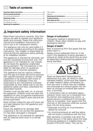 3
Ú Table of contents[en]Instructionmanual
Important safety information.....................................................3
Environmental protection..........................................................5
Environmental protection...................................................................5
Operating modes........................................................................5
Exhaust air mode................................................................................5
Circulating-air mode ...........................................................................5
Operating the appliance ............................................................5
Filter drawer .........................................................................................5
Lighting .................................................................................................6
Cleaning and maintenance........................................................6
Trouble shooting ........................................................................7
After-sales service .....................................................................8
Accessories for circulating-air mode ..............................................8
: Important safety information
Read these instructions carefully. Only then
will you be able to operate your appliance
safely and correctly. Retain the instruction
manual and installation instructions for
future use or for subsequent owners.
The appliance can only be used safely if it
is correctly installed according to the safety
instructions. The installer is responsible for
ensuring that the appliance works perfectly
at its installation location.
This appliance is intended for domestic use
and the household environment only. The
appliance is not intended for use outside.
Do not leave the appliance unattended
during operation. The manufacturer is not
liable for damage which is caused by
improper use or incorrect operation.
This appliance may be used by children
over the age of 8 years old and by persons
with reduced physical, sensory or mental
capabilities or by persons with a lack of
experience or knowledge if they are
supervised or are instructed by a person
responsible for their safety how to use the
appliance safely and have understood the
associated hazards.
Children must not play with, on, or around
the appliance. Children must not clean the
appliance or carry out general maintenance
unless they are at least 8 years old and are
being supervised.
Keep children below the age of 8 years old
at a safe distance from the appliance and
power cable.
Check the appliance for damage after
unpacking it. Do not connect the appliance
if it has been damaged in transport.
This appliance is not intended for operation
with an external clock timer or a remote
control.
Danger of suffocation!
Packaging material is dangerous to
children. Never allow children to play with
packaging material.
Danger of death!
Risk of poisoning from flue gases that are
drawn back in.
Always ensure adequate fresh air in the
room if the appliance is being operated in
exhaust air mode at the same time as room
air-dependent heat-producing appliance is
being operated.
Room air-dependent heat-producing
appliances (e.g. gas, oil, wood or coal-
operated heaters, continuous flow heaters
or water heaters) obtain combustion air
from the room in which they are installed
and discharge the exhaust gases into the
open air through an exhaust gas system
(e.g. a chimney).
In combination with an activated vapour
extractor hood, room air is extracted from
the kitchen and neighbouring rooms - a
partial vacuum is produced if not enough
fresh air is supplied. Toxic gases from the
chimney or the extraction shaft are sucked
back into the living space.
■ Adequate incoming air must therefore
always be ensured.
■ An incoming/exhaust air wall box alone
will not ensure compliance with the limit.
Safe operation is possible only when the
partial vacuum in the place where the heat-
producing appliance is installed does not
exceed 4 Pa (0.04 mbar). This can be
 