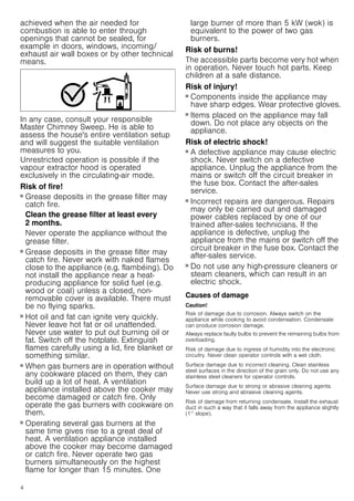 4
achieved when the air needed for
combustion is able to enter through
openings that cannot be sealed, for
example in doors, windows, incoming/
exhaust air wall boxes or by other technical
means.
In any case, consult your responsible
Master Chimney Sweep. He is able to
assess the house's entire ventilation setup
and will suggest the suitable ventilation
measures to you.
Unrestricted operation is possible if the
vapour extractor hood is operated
exclusively in the circulating-air mode.
Risk of fire!
■ Grease deposits in the grease filter may
catch fire.
Clean the grease filter at least every
2 months.
Never operate the appliance without the
grease filter.
Risk of fire!
■ Grease deposits in the grease filter may
catch fire. Never work with naked flames
close to the appliance (e.g. flambéing). Do
not install the appliance near a heat-
producing appliance for solid fuel (e.g.
wood or coal) unless a closed, non-
removable cover is available. There must
be no flying sparks.
Risk of fire!
■ Hot oil and fat can ignite very quickly.
Never leave hot fat or oil unattended.
Never use water to put out burning oil or
fat. Switch off the hotplate. Extinguish
flames carefully using a lid, fire blanket or
something similar.
Risk of fire!
■ When gas burners are in operation without
any cookware placed on them, they can
build up a lot of heat. A ventilation
appliance installed above the cooker may
become damaged or catch fire. Only
operate the gas burners with cookware on
them.
Risk of fire!
■ Operating several gas burners at the
same time gives rise to a great deal of
heat. A ventilation appliance installed
above the cooker may become damaged
or catch fire. Never operate two gas
burners simultaneously on the highest
flame for longer than 15 minutes. One
large burner of more than 5 kW (wok) is
equivalent to the power of two gas
burners.
Risk of burns!
The accessible parts become very hot when
in operation. Never touch hot parts. Keep
children at a safe distance.
Risk of injury!
■ Components inside the appliance may
have sharp edges. Wear protective gloves.
Risk of injury!
■ Items placed on the appliance may fall
down. Do not place any objects on the
appliance.
Risk of electric shock!
■ A defective appliance may cause electric
shock. Never switch on a defective
appliance. Unplug the appliance from the
mains or switch off the circuit breaker in
the fuse box. Contact the after-sales
service.
Risk of electric shock!
■ Incorrect repairs are dangerous. Repairs
may only be carried out and damaged
power cables replaced by one of our
trained after-sales technicians. If the
appliance is defective, unplug the
appliance from the mains or switch off the
circuit breaker in the fuse box. Contact the
after-sales service.
Risk of electric shock!
■ Do not use any high-pressure cleaners or
steam cleaners, which can result in an
electric shock.
Causes of damage
Caution!
Risk of damage due to corrosion. Always switch on the
appliance while cooking to avoid condensation. Condensate
can produce corrosion damage.
Always replace faulty bulbs to prevent the remaining bulbs from
overloading.
Risk of damage due to ingress of humidity into the electronic
circuitry. Never clean operator controls with a wet cloth.
Surface damage due to incorrect cleaning. Clean stainless
steel surfaces in the direction of the grain only. Do not use any
stainless steel cleaners for operator controls.
Surface damage due to strong or abrasive cleaning agents.
Never use strong and abrasive cleaning agents.
Risk of damage from returning condensate. Install the exhaust
duct in such a way that it falls away from the appliance slightly
(1° slope).
 