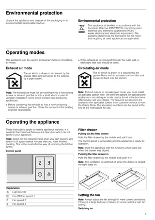 5
Environmental protection
Unpack the appliance and dispose of the packaging in an
environmentally-responsible manner.
Environmental protection
Operating modes
This appliance can be used in exhaust-air mode or circulating-
air mode.
Exhaust air mode
Note: The exhaust air must not be conveyed into a functioning
smoke or exhaust gas flue or into a shaft which is used to
ventilate installation rooms which contain heat-producing
appliances.
■ Before conveying the exhaust air into a non-functioning
smoke or exhaust gas flue, obtain the consent of the heating
engineer responsible.
■ If the exhaust air is conveyed through the outer wall, a
telescopic wall box should be used.
Circulating-air mode
Note: To bind odours in circulating-air mode, you must install
an activated carbon filter. The different options for operating the
appliance in circulating-air mode can be found in the brochure.
Alternatively, ask your dealer. The required accessories are
available from specialist outlets, from customer service or from
the Online Shop. The accessory numbers can be found at the
end of the instructions for use.
Operating the appliance
These instructions apply to several appliance variants. It is
possible that individual features are described which do not
apply to your appliance.
Note: Switch on the extractor hood when you start cooking and
switch it off again several minutes after you have finished
cooking. This is the most effective way of removing the kitchen
fumes.
Control panel
Filter drawer
Pulling out the filter drawer
Hold the filter drawer by the middle and pull it out.
The control panel is accessible and the appliance is ready for
operation.
Note: Start the appliance with the functions which were set
when the drawer was closed.
Pushing the filter drawer in
Hold the filter drawer by the middle and push it in.
Note: The ventilation is switched off when the drawer is closed,
the light stays on.
Setting the fan
Note: Always adjust the fan strength to meet current conditions.
If there is a large build-up of steam or fumes, select a high fan
setting.
Switching on
This appliance is labelled in accordance with the
European Directive 2012/19/EU concerning used
electrical and electronic appliances (WEEE –
waste electrical and electronic equipment). The
guideline determines the framework for the return
and recycling of used appliances as applicable.
The air which is drawn in is cleaned by the
grease filters and conveyed to the exterior
by a pipe system.
The air which is drawn in is cleaned by the
grease filters and an activated carbon filter and
conveyed back into the kitchen.
Explanation
N Light On/Off
# Fan Off/Fan speed 1
2 Fan speed 2
3 Fan speed 3
 