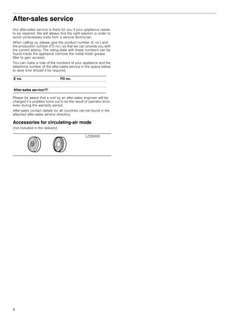 8
After-sales service
Our after-sales service is there for you if your appliance needs
to be repaired. We will always find the right solution in order to
avoid unnecessary visits from a service technician.
When calling us, please give the product number (E no.) and
the production number (FD no.) so that we can provide you with
the correct advice. The rating plate with these numbers can be
found inside the appliance (remove the metal mesh grease
filter to gain access).
You can make a note of the numbers of your appliance and the
telephone number of the after-sales service in the space below
to save time should it be required.
Please be aware that a visit by an after-sales engineer will be
charged if a problem turns out to be the result of operator error,
even during the warranty period.
After-sales contact details for all countries can be found in the
attached after-sales service directory.
Accessories for circulating-air mode
(not included in the delivery)
E no. FD no.
After-sales serviceO
LZ26000
 