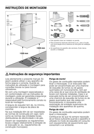 22
INSTRUÇÕES DE MONTAGEM
Instruções de montagem
■ Este aparelho deve ser instalado na parede.
■ Para acessórios especiais adicionais (p.ex., para a função
com recirculação de ar) observar as instruções de instalação
anexas.
■ As superfícies do aparelho são sensíveis. Evitar danos
durante a instalação.
: Instruções de segurança importantes
Leia atentamente o presente manual. Só
assim poderá utilizar o seu aparelho de
forma segura e correcta. Guarde as
instruções de utilização e montagem para
consultas futuras ou para futuros
utilizadores.
Só com uma montagem especializada e
em conformidade com as instruções de
montagem, pode ser garantida a segurança
durante a utilização. O instalador é
responsável pelo funcionamento correto no
local de montagem.
A largura do exaustor tem de, no mínimo,
corresponder à largura da placa de
cozinhar.
Na sua instalação têm de ser respeitadas
as normas de construção em vigor, bem
como as normas das entidades locais
distribuidoras de electricidade e de gás.
Devem ser respeitados os regulamentos
locais e legais relativamente à extração do
ar evacuado (p. ex., regulamentos de
construção municipais).
Perigo de morte!
Os gases de combustão aspirados podem
levar a intoxicação. O ar evacuado não
pode ser encaminhado por uma chaminé
de exaustão de fumos ou de gases
queimados em funcionamento, nem por
uma caixa de ar que sirva de ventilação de
locais com lareiras instaladas. Caso o ar
evacuado tenha de ser encaminhado por
uma chaminé de exaustão de fumos ou de
gases queimados que não esteja em
funcionamento, é necessária uma
autorização da entidade supervisora da
instalação dos aparelhos de queima.
Perigo de vida!
Os gases de combustão aspirados podem
levar a intoxicação.
Certifique-se de que há sempre reposição
de ar fresco suficiente quando o aparelho é
utilizado no modo de exaustão em conjunto
com equipamentos de aquecimento que
consomem o ar ambiente.
 