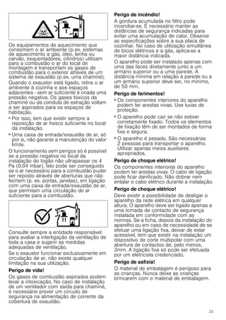 23
Os equipamentos de aquecimento que
consomem o ar ambiente (p.ex. sistemas
de aquecimento a gás, óleo, lenha ou
carvão, esquentadores, cilindros) utilizam
para a combustão o ar do local de
montagem e transportam os gases de
combustão para o exterior através de um
sistema de exaustão (p.ex. uma chaminé).
Quando o exaustor está ligado, retira o ar
ambiente à cozinha e aos espaços
adjacentes - sem ar suficiente é criada uma
pressão negativa. Os gases tóxicos da
chaminé ou da conduta de extração voltam
a ser aspirados para os espaços de
habitação.
■ Por isso, tem que existir sempre a
reposição de ar fresco suficiente no local
da instalação.
■ Uma caixa de entrada/exaustão de ar, só
por si, não garante a manutenção do valor
limite.
O funcionamento sem perigos só é possível
se a pressão negativa no local da
instalação do fogão não ultrapassar os 4
Pa (0,04 mbar). Isto pode ser conseguido
se o ar necessário para a combustão puder
ser reposto através de aberturas que não
fechem (p. ex. portas, janelas), em ligação
com uma caixa de entrada/exaustão de ar,
que permitam uma circulação de ar
suficiente para a combustão.
Consulte sempre a entidade responsável
para avaliar a interligação da ventilação de
toda a casa e sugerir as medidas
adequadas de ventilação.
Se o exaustor funcionar exclusivamente em
circulação de ar, não existe qualquer
limitação na sua utilização.
Perigo de vida!
Os gases de combustão aspirados podem
levar a intoxicação. No caso de instalação
de um ventilador com saída para chaminé,
é necessário prever um circuito de
segurança na alimentação de corrente da
cobertura de exaustão.
Perigo de incêndio!
A gordura acumulada no filtro pode
incendiar-se. É necessário manter as
distâncias de segurança indicadas para
evitar uma acumulação de calor. Observe
as especificações sobre a sua placa de
cozinhar. No caso de utilização simultânea
de bicos elétricos e a gás, aplica-se a
maior distância indicada.
O aparelho pode ser instalado apenas com
uma das faces diretamente junto a um
armário superior ou a uma parede. A
distância mínima em relação à parede ou a
um armário superior deve ser, no mínimo,
de 50 mm.
Perigo de ferimentos!
■ Os componentes interiores do aparelho
podem ter arestas vivas. Use luvas de
proteção.
Perigo de ferimentos!
■ O aparelho pode cair se não estiver
corretamente fixado. Todos os elementos
de fixação têm de ser montados de forma
fixa e segura.
Perigo de ferimentos!
■ O aparelho é pesado. São necessárias
2 pessoas para transportar o aparelho.
Utilizar apenas meios auxiliares
apropriados.
Perigo de choque elétrico!
Os componentes interiores do aparelho
podem ter arestas vivas. O cabo de ligação
pode ficar danificado. Não dobrar nem
entalar o cabo elétrico durante a instalação.
Perigo de choque elétrico!
Deve existir a possibilidade de desligar o
aparelho da rede elétrica em qualquer
altura. O aparelho deve ser ligado apenas a
uma tomada de contacto de segurança
instalada em conformidade com as
normas. Se a ficha, depois da instalação do
aparelho ou em caso de necessidade de se
efetuar uma ligação fixa, deixar de estar
acessível, tem que existir na instalação um
dispositivo de corte multipolar com uma
abertura de contactos de, pelo menos,
3mm. A ligação fixa só pode ser efetuada
por um eletricista credenciado.
Perigo de asfixia!
O material de embalagem é perigoso para
as crianças. Nunca deixe as crianças
brincarem com o material de embalagem.
 