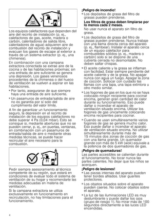 4
Los equipos calefactores que dependen del
aire del recinto de instalación (p. ej.,
calefactores de gas, aceite, madera o
carbón, calentadores de salida libre,
calentadores de agua) adquieren aire de
combustión del recinto de instalación y
evacuan los gases de escape al exterior a
través de un sistema extractor (p. ej., una
chimenea).
En combinación con una campana
extractora conectada se extrae aire de la
cocina y de las habitaciones próximas; sin
una entrada de aire suficiente se genera
una depresión. Los gases venenosos
procedentes de la chimenea o del hueco
de ventilación se vuelven a aspirar en las
habitaciones.
■ Por tanto, asegurarse de que siempre
haya una entrada de aire suficiente.
■ Un pasamuros de entrada/salida de aire
no es garantía por sí solo del
cumplimiento del valor límite.
A fin de garantizar un funcionamiento
seguro, la depresión en el recinto de
instalación de los equipos calefactores no
debe superar 4 Pa (0,04 mbar). Esto se
consigue si, mediante aberturas que no se
pueden cerrar, p. ej., en puertas, ventanas,
en combinación con un pasamuros de
entrada/salida de aire o mediante otras
medidas técnicas, se puede hacer
recircular el aire necesario para la
combustión.
Pedir siempre asesoramiento al técnico
competente de su región, que estará en
condiciones de evaluar todo el sistema de
ventilación de su hogar y recomendarle las
medidas adecuadas en materia de
ventilación.
Si la campana extractora se utiliza
exclusivamente en funcionamiento en
recirculación, no hay limitaciones para el
funcionamiento.
¡Peligro de incendio!
■ Los depósitos de grasa del filtro de
grasas pueden prenderse.
Los filtros de grasa deben limpiarse por
lo menos cada 2 meses.
No usar nunca el aparato sin filtro de
grasa.
¡Peligro de incendio!
■ Los depósitos de grasa del filtro de
grasas pueden prenderse. Nunca trabaje
con una llama directa cerca del aparato
(p. ej., flambear). Instalar el aparato cerca
de un equipo calefactor para
combustibles sólidos (p. ej., madera o
carbón) solo si se dispone de una
cubierta cerrada no desmontable. No
deben saltar chispas.
¡Peligro de incendio!
■ El aceite caliente y la grasa se inflaman
con facilidad. Estar siempre pendiente del
aceite caliente y de la grasa. No apagar
nunca con agua un fuego. Apagar la zona
de cocción. Sofocar con cuidado las
llamas con una tapa, una tapa extintora u
otro medio similar.
¡Peligro de incendio!
■ Los fogones de gas en los que no se haya
colocado ningún recipiente para cocinar
encima, generan gran cantidad de calor
durante su funcionamiento. Eso puede
dañar o incendiar el aparato de
ventilación situado encima. Utilizar los
fogones de gas únicamente colocando
encima recipientes para cocinar.
¡Peligro de incendio!
■ Cuando se usan simultáneamente varios
fogones de gas se genera mucho calor.
Eso puede dañar o incendiar el aparato
de ventilación situado encima. No utilizar
simultáneamente durante más de
15 minutos dos zonas de cocción de gas
con una llama grande. Un quemador
grande con más de 5 kW (wok) equivale a
la potencia de dos quemadores de gas.
¡Peligro de quemaduras!
Las partes accesibles se calientan durante
el funcionamiento. No tocar nunca las
partes calientes. No dejar que los niños se
acerquen.
¡Peligro de lesiones!
■ Las piezas internas del aparato pueden
tener bordes afilados. Usar guantes
protectores.
¡Peligro de lesiones!
■ Los objetos situados sobre el aparato
pueden caerse. No colocar objetos sobre
el aparato.
¡Peligro de lesiones!
■ La luz de las iluminaciones LED es muy
deslumbrante y puede dañar los ojos
(grupo de riesgo 1). No mirar más de 100
segundos directamente a las luces LED
encendidas.
 