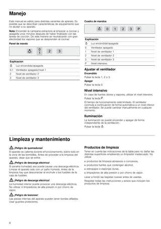6
Manejo
Este manual es válido para distintas variantes de aparato. Es
posible que se describan características de equipamiento que
no aludan a su aparato.
Nota: Encender la campana extractora al empezar a cocinar y
apagarla unos minutos después de haber finalizado con las
tareas de cocción. De esta manera se neutralizarán con gran
efectividad los vapores que se desprenden al cocinar.
Panel de mando
Cuadro de mandos
Ajustar el ventilador
Encendido
Pulsar la tecla 1, 2 o 3.
Apagar
Pulsar la tecla 0.
Nivel intensivo
En caso de fuertes olores y vapores, utilizar el nivel intensivo.
Pulsar la tecla ˜.
El tiempo de funcionamiento está limitado. El ventilador
conmuta a continuación de forma automática a un nivel inferior
del ventilador. Se puede cambiar manualmente en cualquier
momento.
Iluminación
La iluminación se puede encender y apagar de forma
independiente de la ventilación.
Pulsar la tecla A.
Limpieza y mantenimiento
: ¡Peligro de quemaduras!
El aparato se calienta durante el funcionamiento, sobre todo en
la zona de las bombillas. Antes de proceder a la limpieza del
aparato, dejar que se enfríe.
: ¡Peligro de descarga eléctrica!
Si penetra humedad, eso puede causar una descarga eléctrica.
Limpiar el aparato solo con un paño húmedo. Antes de la
limpieza hay que desconectar el enchufe o los fusibles de la
caja de fusibles.
: ¡Peligro de descarga eléctrica!
La humedad interior puede provocar una descarga eléctrica.
No utilizar ni limpiadores de alta presión ni por chorro de
vapor.
: ¡Peligro de lesiones!
Las piezas internas del aparato pueden tener bordes afilados.
Usar guantes protectores.
Productos de limpieza
Tener en cuenta las indicaciones de la tabla para no dañar las
distintas superficies empleando un limpiador inadecuado. No
utilizar
■ productos de limpieza abrasivos o corrosivos,
■ productos fuertes que contengan alcohol,
■ estropajos o esponjas duras,
■ limpiadores de alta presión o por chorro de vapor.
Lavar a fondo las bayetas nuevas antes de usarlas.
Respetar todas las instrucciones y avisos que incluyen los
productos de limpieza.
Explicación
A Luz encendida/apagada
0,1 Ventilador apagado/nivel 1
2 Nivel de ventilador 2
3 Nivel de ventilador 3
Explicación
A Luz encendida/apagada
0 Ventilador apagado
1 Nivel de ventilador 1
2 Nivel de ventilador 2
3 Nivel de ventilador 3
P Nivel intensivo
 