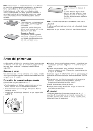 11
Nota: Los accesorios se pueden deformar a causa del calor.
En cuanto los accesorios se enfrían vuelven a recuperar su
forma original. Esto no afecta a su funcionamiento.
Sujetar la bandeja por los lados con ambas manos e
introducirla en paralelo a la rejilla. No mover la bandeja a
derecha o izquierda al introducirla. De lo contrario, cuesta
introducirla. Las superficies esmaltadas podrían resultar
dañadas.
Nota: La chapa protectora se encuentra en el cajón inferior.
¡Atención!
El grill de gas funciona únicamente si está colocada la chapa
protectora.
Asegurarse de que la chapa protectora esté bien enclavada.
Antes del primer uso
A continuación se indican los pasos que deben seguirse antes
de utilizar el horno o la placa de cocción de gas por primera
vez. Leer antes el capítulo Consejos y advertencias de
seguridad.
Calentar el horno
Para eliminar el olor a nuevo, calentar el horno vacío y cerrado.
Verificar que no haya quedado material de embalaje dentro del
compartimento de cocción.
Encendido del quemador de gas inferior
Ejemplo de la imagen: calentar a 270 °C
1. Abrir la tapa superior. La tapa superior debe permanecer
abierta mientras la cocina esté en funcionamiento.
2. Abrir el suministro principal de gas del aparato. Abrir la
puerta del horno.
3. Pulsar y girar el mando del quemador de gas inferior hasta
los 270 °C.
4. Mantener el mando de funciones pulsado y encender el gas
que sale del quemador del grill con un encendedor o una
cerilla.
5. Cuando pueda verse la llama, mantener el mando de
funciones pulsado durante 10 segundos para que se active
el seguro de la llama.
Se activa el seguro de la llama. Si la llama de gas se apaga, el
sistema de seguridad interrumpe automáticamente el paso de
gas.
6. Comprobar por el orificio de inspección si la llama se ha
prendido. Si la llama no se ha prendido, repetir el
procedimiento anterior a partir del paso 3.
7. Cerrar lentamente la puerta del horno.
8. Una vez transcurridos 30 minutos, apagar el mando del
quemador de gas inferior.
: ¡Atención!
No se debe encender el quemador durante más de 15
segundos. Si el quemador no se enciende transcurridos 15
segundos, esperar por lo menos un minuto. A continuación,
repetir el proceso de encendido.
Parrilla
Para recipientes, moldes para pas-
teles, asados, parrilladas y platos
congelados.
Introducir la parrilla con el lado
abierto hacia la puerta del horno y
la curvatura hacia abajo ¾.
Bandeja de aluminio
Para pasteles, pastas y galletas.
Introducir la bandeja en el horno
con la parte del desnivel en direc-
ción a la puerta del horno.
Chapa protectora
Para su uso durante el asado al
grill.
Durante el asado al grill, utilizar
siempre la chapa protectora para
proteger el panel de mandos y los
mandos giratorios de las altas tem-
peraturas.
 