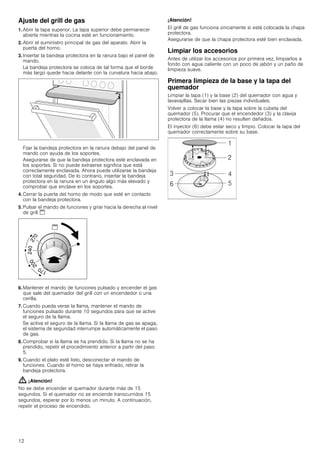 12
Ajuste del grill de gas
1. Abrir la tapa superior. La tapa superior debe permanecer
abierta mientras la cocina esté en funcionamiento.
2. Abrir el suministro principal de gas del aparato. Abrir la
puerta del horno.
3. Insertar la bandeja protectora en la ranura bajo el panel de
mando.
La bandeja protectora se coloca de tal forma que el borde
más largo quede hacia delante con la curvatura hacia abajo.
Fijar la bandeja protectora en la ranura debajo del panel de
mando con ayuda de los soportes.
Asegurarse de que la bandeja protectora esté enclavada en
los soportes. Si no puede extraerse significa que está
correctamente enclavada. Ahora puede utilizarse la bandeja
con total seguridad. De lo contrario, insertar la bandeja
protectora en la ranura en un ángulo algo más elevado y
comprobar que enclave en los soportes.
4. Cerrar la puerta del horno de modo que esté en contacto
con la bandeja protectora.
5. Pulsar el mando de funciones y girar hacia la derecha al nivel
de grill $
6. Mantener el mando de funciones pulsado y encender el gas
que sale del quemador del grill con un encendedor o una
cerilla.
7. Cuando pueda verse la llama, mantener el mando de
funciones pulsado durante 10 segundos para que se active
el seguro de la llama.
Se activa el seguro de la llama. Si la llama de gas se apaga,
el sistema de seguridad interrumpe automáticamente el paso
de gas.
8. Comprobar si la llama se ha prendido. Si la llama no se ha
prendido, repetir el procedimiento anterior a partir del paso
5.
9. Cuando el plato esté listo, desconectar el mando de
funciones. Cuando el horno se haya enfriado, retirar la
bandeja protectora.
: ¡Atención!
No se debe encender el quemador durante más de 15
segundos. Si el quemador no se enciende transcurridos 15
segundos, esperar por lo menos un minuto. A continuación,
repetir el proceso de encendido.
¡Atención!
El grill de gas funciona únicamente si está colocada la chapa
protectora.
Asegurarse de que la chapa protectora esté bien enclavada.
Limpiar los accesorios
Antes de utilizar los accesorios por primera vez, limpiarlos a
fondo con agua caliente con un poco de jabón y un paño de
limpieza suave.
Primera limpieza de la base y la tapa del
quemador
Limpiar la tapa (1) y la base (2) del quemador con agua y
lavavajillas. Secar bien las piezas individuales.
Volver a colocar la base y la tapa sobre la cubeta del
quemador (5). Procurar que el encendedor (3) y la clavija
protectora de la llama (4) no resulten dañados.
El inyector (6) debe estar seco y limpio. Colocar la tapa del
quemador correctamente sobre su base.
 