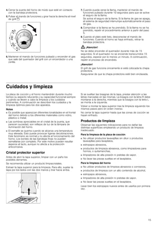 15
4. Cerrar la puerta del horno de modo que esté en contacto
con la bandeja protectora.
5. Pulsar el mando de funciones y girar hacia la derecha al nivel
de grill $.
6. Mantener el mando de funciones pulsado y encender el gas
que sale del quemador del grill con un encendedor o una
cerilla.
7. Cuando pueda verse la llama, mantener el mando de
funciones pulsado durante 10 segundos para que se active
el seguro de la llama.
Se activa el seguro de la llama. Si la llama de gas se apaga,
el sistema de seguridad interrumpe automáticamente el paso
de gas.
8. Comprobar si la llama se ha prendido. Si la llama no se ha
prendido, repetir el procedimiento anterior a partir del paso
5.
9. Cuando el plato esté listo, desconectar el mando de
funciones. Cuando el horno se haya enfriado, retirar la
bandeja protectora.
: ¡Atención!
No se debe encender el quemador durante más de 15
segundos. Si el quemador no se enciende transcurridos 15
segundos, esperar por lo menos un minuto. A continuación,
repetir el proceso de encendido.
¡Atención!
El grill de gas funciona únicamente si está colocada la chapa
protectora.
Asegurarse de que la chapa protectora esté bien enclavada.
Cuidados y limpieza
La placa de cocción y el horno mantendrán durante mucho
tiempo su aspecto reluciente y su capacidad funcional siempre
y cuando se lleven a cabo la limpieza y los cuidados
pertinentes. A continuación se describen los cuidados y la
limpieza óptimos para los dos aparatos.
Notas
■ Es posible que aparezcan diferentes tonalidades en el frontal
del horno debido a los diferentes materiales como vidrio,
plástico o metal.
■ Las sombras apreciables en el cristal de la puerta, que
parecen suciedad, son reflejos de luz de la lámpara de
iluminación del horno.
■ El esmalte se quema cuando se alcanza una temperatura
muy elevada. Esto puede provocar ligeras decoloraciones.
Este fenómeno es normal y no afecta al funcionamiento del
horno. Los bordes de las bandejas finas no pueden
esmaltarse por completo. Por este motivo pueden resultar
ásperos al tacto, aunque no afecta a la protección
anticorrosiva.
Cristal protector superior
Antes de abrir la tapa superior, limpiar con un paño los
posibles derrames.
Se recomienda utilizar un producto limpiacristales.
Extraer la tapa superior para la limpieza. Para ello, sujetar la
tapa por los lados con las dos manos y tirar hacia arriba.
Si se sueltan las bisagras de la tapa, prestar atención a las
letras marcadas en las mismas. La bisagra con la letra R debe
montarse a la derecha, mientras que la bisagra con la letra L
se monta a la izquierda.
Volver a montar la tapa superior tras la limpieza siguiendo los
mismos pasos pero en orden inverso.
No cerrar la tapa superior hasta que las zonas de cocción se
hayan enfriado.
Productos de limpieza
Observar las siguientes indicaciones para no dañar las
distintas superficies empleando un producto de limpieza
inadecuado.
Para la limpieza de la placa de cocción
■ No utilizar productos lavavajillas sin diluir o productos
lavavajillas para lavaplatos,
■ estropajos abrasivos,
■ productos de limpieza abrasivos, como limpiadores para
hornos, o quitamanchas,
■ limpiadores de alta presión ni pistolas de vapor.
■ No lavar las piezas sueltas en el lavaplatos.
Para la limpieza del horno
■ No utilizar productos de limpieza abrasivos o corrosivos,
■ productos de limpieza con un alto contenido de alcohol,
■ estropajos abrasivos,
■ limpiadores de alta presión ni pistolas de vapor.
■ No lavar las piezas sueltas en el lavaplatos.
Lavar bien los estropajos nuevos antes de usarlos por primera
vez.
 