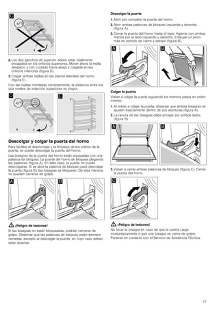 17
2. Los dos ganchos de sujeción deben estar totalmente
encajados en los orificios superiores. Mover ahora la rejilla
despacio y con cuidado hacia abajo y colgarla en los
orificios inferiores (figura D).
3. Colgar ambas rejillas en las placas laterales del horno
(figura E).
Con las rejillas montadas correctamente, la distancia entre los
dos niveles de inserción superiores es mayor.
Descolgar y colgar la puerta del horno
Para facilitar el desmontaje y la limpieza de los vidrios de la
puerta, se puede descolgar la puerta del horno.
Las bisagras de la puerta del horno están equipadas con una
palanca de bloqueo. La puerta del horno se bloquea plegando
las palancas (figura A). En este caso, la puerta no puede
descolgarse. Si se abre la palanca de bloqueo para descolgar
la puerta (figura B), las bisagras se bloquean. De esta manera,
no pueden cerrarse de golpe.
: ¡Peligro de lesiones!
Si las bisagras no están bloqueadas, podrían cerrarse de
golpe. Observar que las palancas de bloqueo estén siempre
cerradas, excepto al descolgar la puerta, en cuyo caso deben
estar abiertas.
Descolgar la puerta
1. Abrir por completo la puerta del horno.
2. Abrir ambas palancas de bloqueo izquierda y derecha
(figura A).
3. Cerrar la puerta del horno hasta el tope. Agarrar con ambas
manos por el lado izquierdo y derecho. Empujar un poco
más en sentido de cierre y extraer (figura B).
Colgar la puerta
Volver a colgar la puerta siguiendo los mismos pasos en orden
inverso.
1. Al volver a colgar la puerta, observar que ambas bisagras se
ajusten exactamente dentro de sus aberturas (figura A).
2. La ranura de las bisagras debe encajar por ambos lados
(figura B).
3. Volver a cerrar ambas palancas de bloqueo (figura C). Cerrar
la puerta del horno.
: ¡Peligro de lesiones!
No tocar la bisagra en caso de que la puerta caiga
involuntariamente o que una bisagra se cierre de golpe.
Ponerse en contacto con el Servicio de Asistencia Técnica.
 
