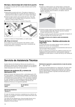 18
Montaje y desmontaje del cristal de la puerta
El cristal de la puerta del horno puede extraerse para facilitar
su limpieza.
Desmontaje
1. Desmontar la puerta del horno. Consultar al respecto el
apartado Desmontaje de la puerta del horno. Depositar la
puerta del horno sobre un paño con el tirador hacia abajo.
2. Extraer la tapa superior de la puerta del horno. Para ello,
hacer presión con los dedos hacia la izquierda y hacia la
derecha. Extraer la tapa (Figura A).
3. Levantar el cristal superior y extraerlo (Figura B).
Limpiar el cristal con limpiacristales y un paño suave.
: ¡Peligro de lesiones!
Si el cristal de la puerta del aparato está dañado, puede
romperse.No utilizar rascadores para vidrio o productos de
limpieza abrasivos o corrosivos.
Montaje
1. Sujetar el cristal superior por ambos lados e introducirlo
hacia atrás en posición inclinada. El cristal debe introducirse
en las aberturas de la parte inferior. La superficie plana debe
quedar orientada hacia el exterior y la áspera, hacia el
interior. (Figura A).
2. Colocar la tapa superior de la puerta del horno y ejercer un
poco de presión sobre ella. Procurar que las muescas
encajen perfectamente a los lados.
3. Volver a montar la puerta del horno. Consultar al respecto el
apartado Montaje de la puerta del horno.
No utilizar el horno si el cristal no está correctamente
montado.
Puerta del horno - Medidas adicionales de
seguridad
La puerta del horno se puede calentar mucho cuando los
tiempos de cocción son prolongados.
Extremar la precaución durante el funcionamiento del horno en
caso de haber niños pequeños.
Existe un dispositivo de protección (rejilla de protección) que
impide tocar la puerta del horno. Este accesorio especial
(469088) se puede adquirir a través del Servicio de Asistencia
Técnica.
Servicio de Asistencia Técnica
Nuestro Servicio de Asistencia Técnica se encuentra a su
disposición siempre que necesite la reparación de su aparato.
Encontraremos la solución correcta; también a fin de evitar la
visita innecesaria de un técnico de servicio.
Número de producto (E) y número de
fabricación (FD)
Indicar el número de producto (E-Nr.) y el de fabricación (FD-
Nr.) para obtener un asesoramiento cualificado. La etiqueta de
características con los correspondientes números se encuentra
en el lateral de la puerta del horno. A fin de evitarse molestias
en caso necesario, le recomendamos anotar los datos de su
aparato así como el número de teléfono del Servicio de
Asistencia Técnica en el siguiente apartado.
En caso de manejo incorrecto, la asistencia de un técnico de
servicio no es gratuita, incluso aunque todavía esté dentro del
período de garantía.
Las señas de las delegaciones internacionales figuran en la
lista adjunta de centros y delegaciones del Servicio de
Asistencia Técnica Oficial.
Solicitud de reparación y asesoramiento en caso de averías
Confíe en la profesionalidad de su distribuidor. De este modo
se garantiza que la reparación sea realizada por personal
técnico especializado y debidamente instruido que, además,
dispone de los repuestos originales del fabricante para su
aparato doméstico.
N.º de pro-
ducto.
N.º de fabrica-
ción.
Servicio de Asistencia
Técnica O
E 902 145 150
 