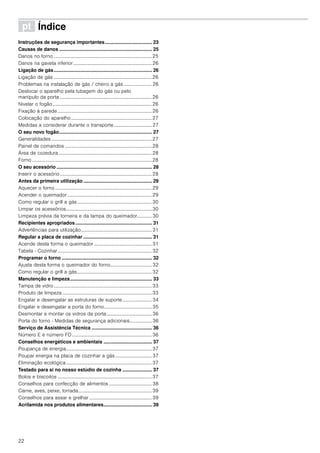 22
ì Índice[pt]Instruçõesdeserviço
Instruções de segurança importantes................................... 23
Causas de danos ..................................................................... 25
Danos no forno ................................................................................25
Danos na gaveta inferior ................................................................26
Ligação de gás......................................................................... 26
Ligação de gás ................................................................................26
Problemas na instalação de gás / cheiro a gás ....................... 26
Deslocar o aparelho pela tubagem do gás ou pelo
manípulo da porta ...........................................................................26
Nivelar o fogão.................................................................................26
Fixação à parede.............................................................................26
Colocação do aparelho..................................................................27
Medidas a considerar durante o transporte...............................27
O seu novo fogão..................................................................... 27
Generalidades ..................................................................................27
Painel de comandos .......................................................................28
Área de cozedura ............................................................................28
Forno..................................................................................................28
O seu acessório ....................................................................... 28
Inserir o acessório...........................................................................28
Antes da primeira utilização ................................................... 29
Aquecer o forno ...............................................................................29
Acender o queimador.....................................................................29
Como regular o grill a gás.............................................................30
Limpar os acessórios......................................................................30
Limpeza prévia da torneira e da tampa do queimador............ 30
Recipientes apropriados......................................................... 31
Advertências para utilização..........................................................31
Regular a placa de cozinhar ................................................... 31
Acende desta forma o queimador ...............................................31
Tabela - Cozinhar.............................................................................32
Programar o forno ................................................................... 32
Ajusta desta forma o queimador do forno..................................32
Como regular o grill a gás.............................................................32
Manutenção e limpeza............................................................. 33
Tampa de vidro ................................................................................33
Produto de limpeza .........................................................................33
Engatar e desengatar as estruturas de suporte........................ 34
Engatar e desengatar a porta do forno.......................................35
Desmontar e montar os vidros da porta.....................................36
Porta do forno - Medidas de segurança adicionais.................. 36
Serviço de Assistência Técnica ............................................. 36
Número E e número FD .................................................................36
Conselhos energéticos e ambientais .................................... 37
Poupança de energia......................................................................37
Poupar energia na placa de cozinhar a gás..............................37
Eliminação ecológica......................................................................37
Testado para si no nosso estúdio de cozinha ...................... 37
Bolos e biscoitos .............................................................................37
Conselhos para confecção de alimentos ...................................38
Carne, aves, peixe, torrada............................................................39
Conselhos para assar e grelhar ...................................................39
Acrilamida nos produtos alimentares.................................... 39
 