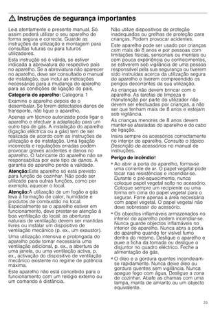 23
: Instruções de segurança importantes
Leia atentamente o presente manual. Só
assim poderá utilizar o seu aparelho de
forma segura e correcta. Guarde as
instruções de utilização e montagem para
consultas futuras ou para futuros
utilizadores.
Esta instrução só é válida, se estiver
indicada a abreviatura do respectivo país
no aparelho. Se a abreviatura não aparecer
no aparelho, deve ser consultado o manual
de instalação, que inclui as indicações
necessárias para a mudança do aparelho
para as condições de ligação do país.
Categoria do aparelho: Categoria 1
Examine o aparelho depois de o
desembalar. Se forem detectados danos de
transporte, não ligue o aparelho.
Apenas um técnico autorizado pode ligar o
aparelho e efectuar a adaptação para um
outro tipo de gás. A instalação do aparelho
(ligação eléctrica ou a gás) tem de ser
realizada de acordo com as instruções de
utilização e de instalação. Uma ligação
incorrecta e regulações erradas podem
provocar graves acidentes e danos no
aparelho. O fabricante do aparelho não se
responsabiliza por este tipo de danos. A
garantia do aparelho perde a validade.
Atenção:Este aparelho só está previsto
para função de cozinhar. Não pode ser
utilizado para outras funções, como por
exemplo, aquecer o local.
Atenção:A utilização de um fogão a gás
leva à formação de calor, humidade e
produtos de combustão no local.
Especialmente se o aparelho estiver em
funcionamento, deve prestar-se atenção à
boa ventilação do local: as aberturas
naturais de ventilação devem ser mantidas
livres ou instalar um dispositivo de
ventilação mecânico (p. ex., um exaustor).
Uma utilização intensiva e prolongada do
aparelho pode tornar necessária uma
ventilação adicional, p. ex., a abertura de
uma janela, ou uma ventilação activa, p.
ex., activação do dispositivo de ventilação
mecânico existente no regime de potência
máxima.
Este aparelho não está concebido para o
funcionamento com um relógio externo ou
um comando à distância.
Não utilize dispositivos de proteção
inadequados ou grelhas de proteção para
crianças. Podem provocar acidentes.
Este aparelho pode ser usado por crianças
com mais de 8 anos e por pessoas com
limitações físicas, sensoriais ou mentais ou
com pouca experiência ou conhecimentos,
se estiverem sob vigilância de uma pessoa
responsável pela sua segurança ou tiverem
sido instruídas acerca da utilização segura
do aparelho e tiverem compreendido os
perigos decorrentes da sua utilização.
As crianças não devem brincar com o
aparelho. As tarefas de limpeza e
manutenção por parte do utilizador não
devem ser efectuadas por crianças, a não
ser que tenham mais de 8 anos e estejam
sob vigilância.
As crianças menores de 8 anos devem
manter-se afastadas do aparelho e do cabo
de ligação.
Insira sempre os acessórios correctamente
no interior do aparelho. Consulte o tópico
Descrição de acessórios no manual de
instruções.
Perigo de incêndio!
■ Ao abrir a porta do aparelho, forma-se
uma corrente de ar. O papel vegetal pode
tocar nas resistências e incendiar-se.
Durante o pré-aquecimento, nunca
coloque papel vegetal solto no acessório.
Coloque sempre um recipiente ou uma
forma em cima do papel vegetal para o
segurar. Forre apenas a área necessária
com papel vegetal. O papel vegetal não
deve sobressair do acessório.
Perigo de incêndio!
■ Os objectos inflamáveis armazenados no
interior do aparelho podem incendiar-se.
Nunca guarde objectos inflamáveis no
interior do aparelho. Nunca abra a porta
do aparelho quando for visível fumo
dentro do mesmo. Desligue o aparelho e
puxe a ficha da tomada ou desligue o
disjuntor no quadro eléctrico. Feche a
alimentação de gás.
Perigo de incêndio!
■ O óleo e a gordura quentes incendeiam-
se rapidamente. Nunca deixe óleo ou
gordura quentes sem vigilância. Nunca
apague fogo com água. Desligue a zona
de cozinhar. Abafe as chamas com uma
tampa, manta de amianto ou um objecto
equivalente.
 