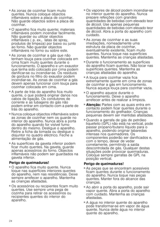 24
Perigo de incêndio!
■ As zonas de cozinhar ficam muito
quentes. Nunca coloque objectos
inflamáveis sobre a placa de cozinhar.
Não guarde objectos sobre a placa de
cozinhar.
Perigo de incêndio!
■ O aparelho fica muito quente; materiais
inflamáveis podem incendiar facilmente.
Não guardar ou utilizar objectos
inflamáveis ( p. ex., latas de spray,
produtos de limpeza) por baixo ou junto
ao forno. Não guardar objectos
inflamáveis no forno ou sobre este.
Perigo de incêndio!
■ As zonas de cozinhar a gás que não
tenham louça para cozinhar colocada em
cima ficam muito quentes durante o
funcionamento. O aparelho e um exaustor
que tenha sido colocado por cima podem
danificar-se ou incendiar-se. Os resíduos
de gordura no filtro do exaustor podem
incendiar-se. As zonas de cozinhar a gás
devem apenas funcionar com louça para
cozinhar colocada em cima.
Perigo de incêndio!
■ A parte de trás do aparelho fica muito
quente, o que poderá originar danos nos
cabos de ligação. Os condutores de
corrente e as tubagens do gás não
podem entrar em contacto com a parte de
trás do aparelho.
Perigo de incêndio!
■ Nunca coloque objectos inflamáveis sobre
as zonas de cozinhar nem os guarde no
interior do aparelho. Nunca abra a porta
do aparelho quando for visível fumo
dentro do mesmo. Desligue o aparelho.
Retire a ficha da tomada ou desligue o
disjuntor no quadro eléctrico. Feche a
alimentação de gás.
Perigo de incêndio!
■ As superfícies da gaveta inferior podem
ficar muito quentes. Na gaveta, guarde
apenas acessórios do forno. Objectos
inflamáveis não podem ser guardados na
gaveta inferior.
Perigo de queimaduras!
■ O aparelho fica muito quente. Nunca
toque nas superfícies interiores quentes
do aparelho, nem nas resistências. Deixe
sempre arrefecer o aparelho. Mantenha
as crianças afastadas.
Perigo de queimaduras!
■ Os acessórios ou recipientes ficam muito
quentes. Use sempre uma pega de
cozinha para retirar os acessórios ou
recipientes quentes do interior do
aparelho.
Perigo de queimaduras!
■ Os vapores de álcool podem incendiar-se
no interior quente do aparelho. Nunca
prepare refeições com grandes
quantidades de bebidas com elevado teor
de álcool. Use apenas pequenas
quantidades de bebidas com elevado teor
de álcool. Abra a porta do aparelho com
cuidado.
Perigo de queimaduras!
■ As zonas de cozinhar e as suas
imediações, nomeadamente uma
estrutura da placa de cozinhar,
eventualmente existente, ficam muito
quentes. Nunca toque nas superfícies
quentes. Mantenha as crianças afastadas.
Perigo de queimaduras!
■ Durante o funcionamento as superfícies
do aparelho ficam quentes. Não tocar nas
superfícies quentes. Mantenha as
crianças afastadas do aparelho.
Perigo de queimaduras!
■ A louça para cozinhar vazia fica
extremamente quente em cima de zonas
de cozinhar a gás em funcionamento.
Nunca aqueça louça para cozinhar vazia.
Perigo de queimaduras!
■ O aparelho aquece durante o
funcionamento. Deixe o aparelho
arrefecer antes de realizar a limpeza.
Perigo de queimaduras!
■ Atenção: Partes com as quais entra em
contacto podem ficar quentes durante o
funcionamento do grelhador. Crianças
pequenas devem ser mantidas afastadas.
Perigo de queimaduras!
■ Quando a garrafa de gás de petróleo
liquefeito (GPL) não está na vertical, pode
passar propano/butano líquido para o
aparelho, podendo originar labaredas
intensas nos queimadores. Os
componentes poderão ser danificados e,
com o tempo, deixar de vedar
corretamente, permitindo a saída
descontrolada de gás. Qualquer destas
situações pode provocar queimaduras.
Coloque sempre garrafas de GPL na
posição vertical.
Perigo de queimaduras!
■ As peças que se encontram acessíveis
ficam quentes durante o funcionamento
do aparelho. Nunca toque nas peças
quentes. Manter fora do alcance das
crianças.
Perigo de queimaduras!
■ Ao abrir a porta do aparelho, pode sair
vapor quente. Abra a porta do aparelho
com cuidado. Mantenha as crianças
afastadas.
Perigo de queimaduras!
■ A água no interior quente do aparelho
pode transformar-se em vapor de água
quente. Nunca deite água no interior
quente do aparelho.
 
