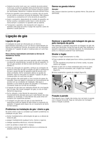 26
■ Vedante da porta muito sujo: se o vedante da porta estiver
muito sujo, a porta do aparelho deixa de fechar bem durante
o funcionamento. As fachadas dos móveis contíguos podem
ser danificadas. Mantenha o vedante da porta sempre limpo.
■ Porta do aparelho como assento ou suporte: não se ponha
em pé, sente ou pendure na porta do aparelho. Não coloque
recipientes ou acessórios em cima da porta do aparelho.
■ Inserir o acessório: dependendo do modelo do aparelho, ao
fechar a porta, o acessório pode riscar o vidro da porta.
Insira sempre o acessório no aparelho até ao batente.
■ Transportar o aparelho: não transporte nem segure o
aparelho pela pega da porta. A pega não suporta o peso do
aparelho e pode partir-se.
Danos na gaveta inferior
Atenção!
Não coloque objectos quentes na gaveta inferior. Ela pode ser
danificada.
Ligação de gás
Ligação de gás
A instalação só pode ser efectuada por um técnico
especializado autorizado ou por um técnico especializado do
Serviço de Assistência Técnica, de acordo com as instruções
indicadas em "Ligação de gás e mudança para um outro tipo
de gás".
Para o técnico especializado autorizado ou Serviço de
Assistência Técnica
Atenção!
■ As condições de ajuste para este aparelho estão indicadas
na placa de características, na parte de trás do aparelho. O
tipo de gás ajustado de fábrica está identificado com uma
estrela (*).
■ Antes da colocação do aparelho, verifique as condições de
acesso à rede (tipo de gás e pressão do gás) e certifique-se
de que o ajuste de gás do aparelho está de acordo com
estas condições. Se for necessário alterar os ajustes do
aparelho, siga as instruções no capítulo "Ligação de gás e
mudança para um outro tipo de gás".
■ Este aparelho não está ligado a uma conduta de gases de
exaustão. Deve ser ligado e colocado em funcionamento de
acordo com as condições de instalação. Não ligue o
aparelho a uma saída de gases de exaustão. É necessário
considerar todas as normas de ventilação.
■ A ligação de gás deve ser realizada através de uma ligação
fixa, ou seja, não móvel (tubagem do gás), ou de um tubo
flexível de segurança.
■ Se for utilizado o tubo flexível de segurança, prestar
impreterivelmente atenção para que o tubo flexível não seja
entalado ou recalcado. O tubo flexível não pode entrar em
contacto com superfícies quentes.
■ A tubagem do gás (tubo do gás ou tubo flexível de
segurança) pode ser ligada ao lado direito ou esquerdo do
aparelho. A ligação deve dispor de um mecanismo de fecho
de fácil acesso.
Problemas na instalação de gás / cheiro a gás
Se sentir cheiro a gás ou constatar que existem problemas na
instalação de gás, deve
■ fechar imediatamente a alimentação de gás ou a válvula da
botija de gás;
■ apagar imediatamente qualquer lume, chama e cigarros;
■ desligar aparelhos eléctricos, incluindo lâmpadas;
■ abrir as janelas e arejar bem o espaço;
■ chamar o serviço de assistência técnica ou a empresa de
abastecimento de gás.
Deslocar o aparelho pela tubagem do gás ou
pelo manípulo da porta
Não desloque o aparelho segurando na tubagem do gás; ela
pode ficar danificada. Perigo de fuga de gás! Não desloque o
aparelho segurando no manípulo da porta. As dobradiças da
porta e o manípulo poderiam ficar danificados.
Nivelar o fogão
Coloque o fogão directamente no chão.
1. Puxe a gaveta de rodapé para fora e retire-a, puxando-a para
cima.
Os pés reguláveis encontram-se à frente e atrás, na parte
interior do rodapé.
2. Rode os pés com a chave sextavada para cima ou para
baixo, conforme necessário, até o fogão ficar nivelado
(figura A).
3. Insira novamente a gaveta de rodapé (figura B).
Fixação à parede
Para garantir que o fogão não tomba, tem de fixá-lo à parede
com o ângulo fornecido. Siga as instruções de montagem
sobre a fixação à parede.
 