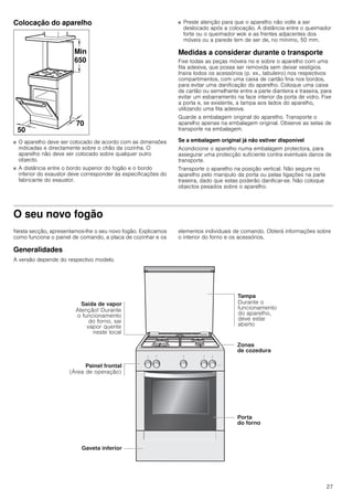 27
Colocação do aparelho
■ O aparelho deve ser colocado de acordo com as dimensões
indicadas e directamente sobre o chão da cozinha. O
aparelho não deve ser colocado sobre qualquer outro
objecto.
■ A distância entre o bordo superior do fogão e o bordo
inferior do exaustor deve corresponder às especificações do
fabricante do exaustor.
■ Preste atenção para que o aparelho não volte a ser
deslocado após a colocação. A distância entre o queimador
forte ou o queimador wok e as frentes adjacentes dos
móveis ou a parede tem de ser de, no mínimo, 50 mm.
Medidas a considerar durante o transporte
Fixe todas as peças móveis no e sobre o aparelho com uma
fita adesiva, que possa ser removida sem deixar vestígios.
Insira todos os acessórios (p. ex., tabuleiro) nos respectivos
compartimentos, com uma caixa de cartão fina nos bordos,
para evitar uma danificação do aparelho. Coloque uma caixa
de cartão ou semelhante entre a parte dianteira e traseira, para
evitar um esbarramento na face interior da porta de vidro. Fixe
a porta e, se existente, a tampa aos lados do aparelho,
utilizando uma fita adesiva.
Guarde a embalagem original do aparelho. Transporte o
aparelho apenas na embalagem original. Observe as setas de
transporte na embalagem.
Se a embalagem original já não estiver disponível
Acondicione o aparelho numa embalagem protectora, para
assegurar uma protecção suficiente contra eventuais danos de
transporte.
Transporte o aparelho na posição vertical. Não segure no
aparelho pelo manípulo da porta ou pelas ligações na parte
traseira, dado que estas poderão danificar-se. Não coloque
objectos pesados sobre o aparelho.
O seu novo fogão
Nesta secção, apresentamos-lhe o seu novo fogão. Explicamos
como funciona o painel de comando, a placa de cozinhar e os
elementos individuais de comando. Obterá informações sobre
o interior do forno e os acessórios.
Generalidades
A versão depende do respectivo modelo.
 