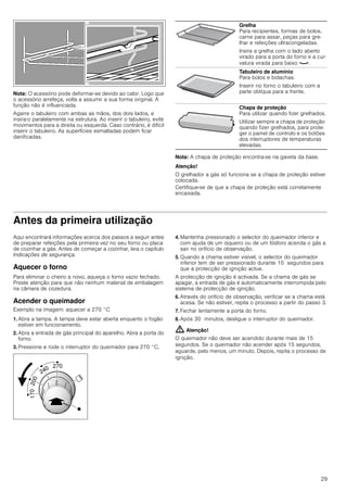 29
Nota: O acessório pode deformar-se devido ao calor. Logo que
o acessório arrefeça, volta a assumir a sua forma original. A
função não é influenciada.
Agarre o tabuleiro com ambas as mãos, dos dois lados, e
insira-o paralelamente na estrutura. Ao inserir o tabuleiro, evite
movimentos para a direita ou esquerda. Caso contrário, é difícil
inserir o tabuleiro. As superfícies esmaltadas podem ficar
danificadas.
Nota: A chapa de proteção encontra-se na gaveta da base.
Atenção!
O grelhador a gás só funciona se a chapa de proteção estiver
colocada.
Certifique-se de que a chapa de proteção está corretamente
encaixada.
Antes da primeira utilização
Aqui encontrará informações acerca dos passos a seguir antes
de preparar refeições pela primeira vez no seu forno ou placa
de cozinhar a gás. Antes de começar a cozinhar, leia o capítulo
Indicações de segurança.
Aquecer o forno
Para eliminar o cheiro a novo, aqueça o forno vazio fechado.
Preste atenção para que não nenhum material de embalagem
na câmara de cozedura.
Acender o queimador
Exemplo na imagem: aquecer a 270 °C
1. Abra a tampa. A tampa deve estar aberta enquanto o fogão
estiver em funcionamento.
2. Abra a entrada de gás principal do aparelho. Abra a porta do
forno.
3. Pressione e rode o interruptor do queimador para 270 °C.
4. Mantenha pressionado o selector do queimador inferior e
com ajuda de um isqueiro ou de um fósforo acenda o gás a
sair no orifício de observação.
5. Quando a chama estiver visível, o selector do queimador
inferior tem de ser pressionado durante 10 segundos para
que a protecção de ignição actue.
A protecção de ignição é activada. Se a chama de gás se
apagar, a entrada de gás é automaticamente interrompida pelo
sistema de protecção de ignição.
6. Através do orifício de observação, verificar se a chama está
acesa. Se não estiver, repita o processo a partir do passo 3.
7. Fechar lentamente a porta do forno.
8. Após 30 minutos, desligue o interruptor do queimador.
: Atenção!
O queimador não deve ser acendido durante mais de 15
segundos. Se o queimador não acender após 15 segundos,
aguarde, pelo menos, um minuto. Depois, repita o processo de
ignição.
Grelha
Para recipientes, formas de bolos,
carne para assar, peças para gre-
lhar e refeições ultracongeladas.
Insira a grelha com o lado aberto
virado para a porta do forno e a cur-
vatura virada para baixo ¾.
Tabuleiro de alumínio
Para bolos e bolachas.
Inserir no forno o tabuleiro com a
parte oblíqua para a frente.
Chapa de proteção
Para utilizar quando fizer grelhados.
Utilizar sempre a chapa de proteção
quando fizer grelhados, para prote-
ger o painel de controlo e os botões
dos interruptores de temperaturas
elevadas.
 