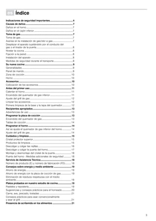 3
Û Índice[es]Instruccionesdeuso
Indicaciones de seguridad importantes...................................4
Causas de daños........................................................................7
Daños en el horno..............................................................................7
Daños en el cajón inferior.................................................................7
Toma de gas................................................................................7
Toma de gas........................................................................................7
Averías en la instalación de gas/olor a gas..................................7
Desplazar el aparato sujetándolo por el conducto del
gas o el tirador de la puerta.............................................................8
Nivelar la cocina .................................................................................8
Fijación a la pared..............................................................................8
Instalación del aparato ......................................................................8
Medidas de seguridad durante el transporte................................8
Su nueva cocina .........................................................................9
Generalidades .....................................................................................9
Panel de mando..................................................................................9
Zona de cocción..............................................................................10
Horno .................................................................................................10
Accesorios ................................................................................10
Colocación de los accesorios.......................................................10
Antes del primer uso................................................................11
Calentar el horno .............................................................................11
Encendido del quemador de gas inferior ................................... 11
Ajuste del grill de gas.....................................................................12
Limpiar los accesorios....................................................................12
Primera limpieza de la base y la tapa del quemador............... 12
Recipientes apropiados...........................................................13
Advertencias de uso .......................................................................13
Programar la placa de cocción ...............................................13
Encendido del quemador de gas.................................................13
Tablas de cocción ...........................................................................14
Programar el horno ..................................................................14
Así se ajusta el quemador de gas inferior del horno. .............. 14
Ajuste del grill de gas.....................................................................14
Cuidados y limpieza.................................................................15
Cristal protector superior................................................................15
Productos de limpieza ....................................................................15
Descolgar y colgar las rejillas .......................................................16
Descolgar y colgar la puerta del horno.......................................17
Montaje y desmontaje del cristal de la puerta........................... 18
Puerta del horno - Medidas adicionales de seguridad ............ 18
Servicio de Asistencia Técnica...............................................18
Número de producto (E) y número de fabricación (FD).......... 18
Consejos sobre energía y medio ambiente ...........................19
Ahorro de energía............................................................................19
Ahorro de energía con la placa de cocción de gas................. 19
Eliminación de residuos respetuosa con el medio
ambiente............................................................................................19
Platos probados en nuestro estudio de cocina.....................19
Pasteles y repostería.......................................................................19
Sugerencias y consejos prácticos para el horneado............... 20
Carne, ave, pescado, tostadas .....................................................21
Consejos prácticos para asar convencionalmente
y asar al grill .....................................................................................21
Presencia de acrilamida en los alimentos .............................21
 