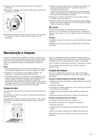 33
4. Fechar a porta do forno de forma a tocar na chapa de
protecção.
5. Pressionar o selector de funções e rodar para a direita, para
a posição de grill $.
6. Mantenha pressionado o selector de funções e com ajuda de
um isqueiro ou de um fósforo acenda o gás a sair do
queimador.
7. Quando a chama estiver visível, o selector de funções tem
de ser pressionado durante 10 segundos para que a
protecção de ignição actue.
A protecção de ignição é activada. Se a chama de gás se
apagar, a entrada de gás é automaticamente interrompida
pelo sistema de protecção de ignição.
8. Verifique se a chama está acesa. Se não estiver, repita o
processo a partir do passo 5.
9. Quando os alimentos estiverem cozinhados, pode desligar o
selector de funções. Depois de o forno ter arrefecido, voltar a
retirar a chapa de protecção.
: Atenção!
O queimador não deve ser acendido durante mais de 15
segundos. Se o queimador não acender após 15 segundos,
aguarde, pelo menos, um minuto. Depois, repita o processo de
ignição.
Atenção!
O grelhador a gás só funciona se a chapa de proteção estiver
colocada.
Certifique-se de que a chapa de proteção está corretamente
encaixada.
Manutenção e limpeza
Quando cuidadosamente mantidos e limpos, a sua placa de
cozinhar e o seu forno deverão conservar-se em óptimo estado
geral e de funcionamento. No presente capítulo explicar-lhe-
emos como deverá proceder à manutenção e limpeza de
ambos.
Notas
■ Pequenas diferenças de cor na parte frontal do forno devem-
se a diversos materiais, tais como vidro, plástico ou metal.
■ Sombras no vidro da porta, com aspecto estriado, são
reflexos de luz causados pela lâmpada do forno.
■ O esmalte é aplicado a temperaturas muito elevadas, o que
poderá originar pequenas diferenças de coloração. Isso é
normal e não tem qualquer influência na função que
desempenha. Não é possível esmaltar totalmente as arestas
de chapas finas. Como tal, as mesmas podem apresentar-se
ásperas. A protecção anticorrosão não é afectada.
Tampa de vidro
Antes de abrir a tampa, remova eventuais derramamentos com
um pano.
De preferência, utilize um produto de limpeza para vidros para
efectuar a limpeza.
Para efectuar a limpeza, remova a tampa. Para o efeito, agarre
a cobertura com ambas as mãos, dos dois lados, e puxe-a
para cima.
Caso as dobradiças da tampa se soltem, preste atenção às
letras que aí se encontram. A dobradiça com a letra R deve ser
montada à direita e a dobradiça com a letra L à esquerda.
Volte a colocar a tampa após a limpeza, na sequência inversa.
Feche a tampa apenas quando as zonas de cozedura
estiverem frias.
Produto de limpeza
Para que as diferentes superfícies não sejam danificadas
devido a produtos de limpeza errados, observe as seguintes
indicações.
Durante a limpeza da placa de cozinhar, não utilizar
■ detergente da loiça não diluído ou detergente para máquinas
de lavar loiça,
■ esponjas abrasivas,
■ produtos de limpeza agressivos, como produtos de limpeza
para fornos ou tira-nódoas,
■ equipamentos de limpeza a alta pressão ou pistolas de
vapor.
■ Não limpar peças individuais na máquina de lavar loiça.
Durante a limpeza do forno, não utilizar
■ produtos de limpeza afiados ou abrasivos,
■ produtos de limpeza com elevado teor de álcool,
■ esponjas abrasivas,
■ equipamentos de limpeza a alta pressão ou pistolas de
vapor.
■ Não limpar peças individuais na máquina de lavar loiça.
Lave correctamente as esponjas novas antes da primeira
utilização.
 