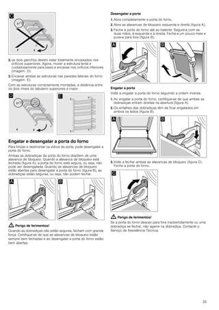 35
2. os dois ganchos devem estar totalmente encaixados nos
orifícios superiores. Agora, mover a estrutura lenta e
cuidadosamente para baixo e encaixar nos orifícios inferiores
(imagem D).
3. Encaixar ambas as estruturas nas paredes laterais do forno
(imagem E).
Com as estruturas correctamente montadas, a distância entre
os dois níveis do tabuleiro superiores é maior.
Engatar e desengatar a porta do forno
Para limpar e desmontar os vidros da porta, pode desengatar a
porta do forno.
Ambas as dobradiças da porta do forno dispõem de uma
alavanca de bloqueio. Quando a alavanca de bloqueio está
fechada (figura A), a porta do forno está segura, ou seja, não
pode ser desengatada. Quando as alavancas de bloqueio
estão abertas para desengatar a porta do forno (figura B), as
dobradiças estão seguras, ou seja, não podem fechar.
: Perigo de ferimentos!
Quando as dobradiças não estão seguras, fecham com grande
força. Certifique-se de que as alavancas de bloqueio estão
sempre bem fechadas e ao desengatar a porta do forno estão
bem abertas.
Desengatar a porta
1. Abra completamente a porta do forno.
2. Abra as alavancas de bloqueio esquerda e direita (figura A).
3. Feche a porta do forno até ao batente. Segure-a com as
duas mãos, à esquerda e à direita. Feche-a um pouco mais e
puxe-a para fora (figura B).
Engatar a porta
Volte a engatar a porta do forno seguindo a ordem inversa.
1. Ao engatar a porta do forno, certifique-se de que ambas as
dobradiças entram direitas na abertura (figura A).
2. Os entalhes das dobradiças têm de ficar engatados em
ambos os lados (figura B).
3. Volte a fechar ambas as alavancas de bloqueio (figura C).
Feche a porta do forno.
: Perigo de ferimentos!
Se a porta do forno descair para fora inadvertidamente ou uma
dobradiça se fechar, não agarre na dobradiça. Contacte o
Serviço de Assistência Técnica.
 