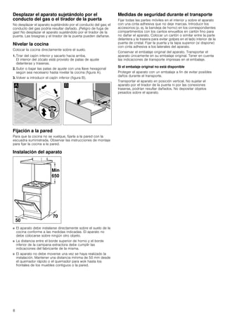 8
Desplazar el aparato sujetándolo por el
conducto del gas o el tirador de la puerta
No desplazar el aparato sujetándolo por el conducto del gas; el
conducto del gas podría resultar dañado. ¡Peligro de fuga de
gas! No desplazar el aparato sujetándolo por el tirador de la
puerta. Las bisagras y el tirador de la puerta pueden dañarse.
Nivelar la cocina
Colocar la cocina directamente sobre el suelo.
1. Tirar del cajón inferior y sacarlo hacia arriba.
El interior del zócalo está provisto de patas de ajuste
delanteras y traseras.
2. Subir o bajar las patas de ajuste con una llave hexagonal
según sea necesario hasta nivelar la cocina (figura A).
3. Volver a introducir el cajón inferior (figura B).
Fijación a la pared
Para que la cocina no se vuelque, fijarla a la pared con la
escuadra suministrada. Observar las instrucciones de montaje
para fijar la cocina a la pared.
Instalación del aparato
■ El aparato debe instalarse directamente sobre el suelo de la
cocina conforme a las medidas indicadas. El aparato no
debe colocarse sobre ningún otro objeto.
■ La distancia entre el borde superior de horno y el borde
inferior de la campana extractora debe cumplir las
indicaciones del fabricante de la misma.
■ El aparato no debe moverse una vez se haya realizado la
instalación. Mantener una distancia mínima de 50 mm desde
el quemador rápido o el quemador para wok hasta los
frontales de los muebles contiguos o la pared.
Medidas de seguridad durante el transporte
Fijar todas las partes móviles en el interior y sobre el aparato
con una cinta adhesiva que no deje marcas. Introducir los
accesorios (p. ej. la bandeja de horno) en los correspondientes
compartimentos con los cantos envueltos en cartón fino para
no dañar el aparato. Colocar un cartón o similar entre la parte
delantera y la trasera para evitar golpes en el lado interior de la
puerta de cristal. Fijar la puerta y la tapa superior (si dispone)
con cinta adhesiva a los laterales del aparato.
Conservar el embalaje original del aparato. Transportar el
aparato únicamente en su embalaje original. Tener en cuenta
las indicaciones de transporte impresas en el embalaje.
Si el embalaje original no está disponible
Proteger el aparato con un embalaje a fin de evitar posibles
daños durante el transporte.
Transportar el aparato en posición vertical. No sujetar el
aparato por el tirador de la puerta ni por las conexiones
traseras, podrían resultar dañados. No depositar objetos
pesados sobre el aparato.
 