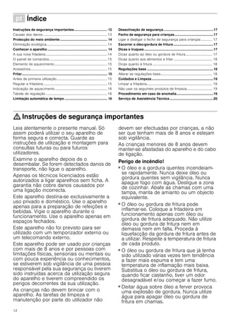 12
ì Índice[pt]Instruçõesdeserviço
Instruções de segurança importantes................................... 12
Causas dos danos .......................................................................... 13
Protecção do meio ambiente.................................................. 14
Eliminação ecológica...................................................................... 14
Conhecer o aparelho............................................................... 14
A sua nova fritadeira....................................................................... 14
O painel de comandos................................................................... 15
Elemento de aquecimento............................................................. 15
Acessórios......................................................................................... 15
Fritar.......................................................................................... 15
Antes da primeira utilização .......................................................... 15
Regular a fritadeira.......................................................................... 15
Indicação de aquecimento ............................................................ 16
Tabela de regulação ....................................................................... 16
Limitação automática de tempo ............................................. 16
Desactivação de segurança.....................................................17
Fecho de segurança para crianças.........................................17
Ligar e desligar o fecho de segurança para crianças ............. 17
Escorrer o óleo/gordura de fritura ..........................................17
Dicas e truques.........................................................................17
Dicas quanto ao óleo ou gordura de fritura............................... 17
Dicas quanto aos alimentos a fritar............................................. 18
Dicas quanto à fritura ..................................................................... 18
Regulações base ......................................................................18
Alterar as regulações base............................................................ 18
Cuidados e Limpeza.................................................................19
Limpar a fritadeira............................................................................ 19
Não usar os seguintes produtos de limpeza............................. 19
Procedimento em caso de anomalia.......................................19
Serviço de Assistência Técnica..............................................20
: Instruções de segurança importantes
Leia atentamente o presente manual. Só
assim poderá utilizar o seu aparelho de
forma segura e correcta. Guarde as
instruções de utilização e montagem para
consultas futuras ou para futuros
utilizadores.
Examine o aparelho depois de o
desembalar. Se forem detectados danos de
transporte, não ligue o aparelho.
Apenas os técnicos licenciados estão
autorizados a ligar aparelhos sem ficha. A
garantia não cobre danos causados por
uma ligação incorrecta.
Este aparelho destina-se exclusivamente a
uso privado e doméstico. Use o aparelho
apenas para a preparação de refeições e
bebidas. Vigie o aparelho durante o
funcionamento. Use o aparelho apenas em
espaços fechados.
Este aparelho não foi previsto para ser
utilizado com um temporizador externo ou
um telecomando externo.
Este aparelho pode ser usado por crianças
com mais de 8 anos e por pessoas com
limitações físicas, sensoriais ou mentais ou
com pouca experiência ou conhecimentos,
se estiverem sob vigilância de uma pessoa
responsável pela sua segurança ou tiverem
sido instruídas acerca da utilização segura
do aparelho e tiverem compreendido os
perigos decorrentes da sua utilização.
As crianças não devem brincar com o
aparelho. As tarefas de limpeza e
manutenção por parte do utilizador não
devem ser efectuadas por crianças, a não
ser que tenham mais de 8 anos e estejam
sob vigilância.
As crianças menores de 8 anos devem
manter-se afastadas do aparelho e do cabo
de ligação.
Perigo de incêndio!
■ O óleo e a gordura quentes incendeiam-
se rapidamente. Nunca deixe óleo ou
gordura quentes sem vigilância. Nunca
apague fogo com água. Desligue a zona
de cozinhar. Abafe as chamas com uma
tampa, manta de amianto ou um objecto
equivalente.
Perigo de incêndio!
■ O óleo ou gordura de fritura pode
inflamar-se. Coloque a fritadeira em
funcionamento apenas com óleo ou
gordura de fritura adequado. Não utilize
óleo ou gordura de fritura nem em
demasia nem em falta. Proceda à
liquefacção da gordura de fritura antes de
a utilizar. Respeite a temperatura de fritura
de cada produto.
Perigo de incêndio!
■ O óleo ou gordura de fritura que já tenha
sido utilizado várias vezes tem tendência
a fazer mais espuma e tem uma
temperatura de inflamação mais baixa.
Substitua o óleo ou gordura de fritura,
quando ficar castanho, tiver um odor
desagradável e/ou começar a fazer fumo.
Perigo de incêndio!
■ Deitar água sobre óleo a ferver provoca
uma explosão de gordura. Nunca utilize
água para apagar óleo ou gordura de
fritura em chamas.
 