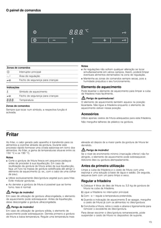 15
O painel de comandos
Zonas de comandos
Sempre que tocar num símbolo, a respectiva função é
activada.
Notas
■ As regulações não sofrem qualquer alteração se tocar
simultaneamente em vários campos. Assim, poderá limpar
eventuais alimentos derramados na zona de regulação.
■ Mantenha as zonas de comandos sempre secas, pois a
humidade prejudica o seu funcionamento.
Elemento de aquecimento
Pode levantar o elemento de aquecimento para limpar a cuba
da fritadeira mais facilmente.
: Perigo de queimaduras!
O elemento de aquecimento também aquece na posição
levantada. Não ligue a fritadeira enquanto o elemento de
aquecimento estiver nessa posição.
Acessórios
Utilize apenas cestos de fritura adequados para esta fritadeira.
Não mergulhe talheres de plástico na gordura.
Fritar
Ao fritar, o calor gerado pelo aparelho é transferido para os
alimentos a cozinhar através da gordura. Durante este
processo rápido forma-se uma crosta saborosa em torno dos
alimentos. Ao fritar, a gama de temperaturas situa-se entre os
150 °C e os 190 °C.
Notas
■ Corte a gordura de fritura fresca em pequenos pedaços
antes de proceder à sua liquefacção. Em caso de
reutilização da gordura de fritura antes da sua liquefacção,
faça um furo na massa de gordura solidificada até atingir o
elemento de aquecimento (p. ex., com o cabo de uma colher
de pau).
■ Utilize exclusivamente óleo/gordura vegetal puro para fritar.
Evite misturar gorduras.
■ Ao derreter a gordura de fritura é possível que se forme
fumo. Isso é normal.
: Perigo de incêndio!
Em caso de utilização de gordura ultracongelada, o elemento
de aquecimento pode sobreaquecer. Antes da liquefacção,
deixe descongelar a gordura ultracongelada.
: Perigo de incêndio!
Em caso de utilização de gordura sólida, o elemento de
aquecimento pode sobreaquecer. Derreta primeiro a gordura
de fritura a baixa temperatura. Regule uma temperatura mais
elevada só depois de a maior parte da gordura de fritura ter
derretido.
: Perigo de incêndio!
Se o nível de enchimento mínimo (marcação inferior) não for
atingido, o elemento de aquecimento pode sobreaquecer.
Adicione óleo ou gordura atempadamente.
Antes da primeira utilização
Limpe a cuba da fritadeira e o cesto de fritura com uma
esponja e uma solução à base de água e sabão. De seguida,
seque-os bem com um pano limpo e seco.
Regular a fritadeira
1. Coloque 4 litros de óleo de fritura ou 3,5 kg de gordura de
fritura na cuba da fritadeira.
2. Ligue a fritadeira no interruptor principal.
3. Com - e + regule a temperatura pretendida.
4. Quando a indicação de aquecimento K se apagar, mergulhe
o cesto de fritura já com os alimentos no óleo/gordura.
5. Concluída a fritura, retire o cesto e abane-o ligeiramente para
remover o excedente de óleo/gordura.
Para deixar escorrer o óleo/gordura remanescente, pode
suspender o cesto de fritura no dispositivo de suporte.
Zonas de comandos
# Interruptor principal
-...+ Área de regulação
@ Fecho de segurança para crianças
Indicações
K Símbolo de aquecimento
@ Fecho de segurança para crianças
‰.‰.‰. Temperatura
 