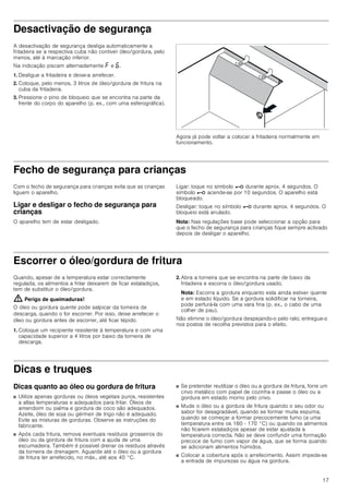 17
Desactivação de segurança
A desactivação de segurança desliga automaticamente a
fritadeira se a respectiva cuba não contiver óleo/gordura, pelo
menos, até à marcação inferior.
Na indicação piscam alternadamente ” e ‡.
1. Desligue a fritadeira e deixe-a arrefecer.
2. Coloque, pelo menos, 3 litros de óleo/gordura de fritura na
cuba da fritadeira.
3. Pressione o pino de bloqueio que se encontra na parte da
frente do corpo do aparelho (p. ex., com uma esferográfica).
Agora já pode voltar a colocar a fritadeira normalmente em
funcionamento.
Fecho de segurança para crianças
Com o fecho de segurança para crianças evita que as crianças
liguem o aparelho.
Ligar e desligar o fecho de segurança para
crianças
O aparelho tem de estar desligado.
Ligar: toque no símbolo @ durante aprox. 4 segundos. O
símbolo @ acende-se por 10 segundos. O aparelho está
bloqueado.
Desligar: toque no símbolo @ durante aprox. 4 segundos. O
bloqueio está anulado.
Nota: Nas regulações base pode seleccionar a opção para
que o fecho de segurança para crianças fique sempre activado
depois de desligar o aparelho.
Escorrer o óleo/gordura de fritura
Quando, apesar de a temperatura estar correctamente
regulada, os alimentos a fritar deixarem de ficar estaladiços,
tem de substituir o óleo/gordura.
: Perigo de queimaduras!
O óleo ou gordura quente pode salpicar da torneira de
descarga, quando o for escorrer. Por isso, deixe arrefecer o
óleo ou gordura antes de escorrer, até ficar tépido.
1. Coloque um recipiente resistente à temperatura e com uma
capacidade superior a 4 litros por baixo da torneira de
descarga.
2. Abra a torneira que se encontra na parte de baixo da
fritadeira e escorra o óleo/gordura usado.
Nota: Escorra a gordura enquanto esta ainda estiver quente
e em estado líquido. Se a gordura solidificar na torneira,
pode perfurá-la com uma vara fina (p. ex., o cabo de uma
colher de pau).
Não elimine o óleo/gordura despejando-o pelo ralo; entregue-o
nos postos de recolha previstos para o efeito.
Dicas e truques
Dicas quanto ao óleo ou gordura de fritura
■ Utilize apenas gorduras ou óleos vegetais puros, resistentes
a altas temperaturas e adequados para fritar. Óleos de
amendoim ou palma e gordura de coco são adequados.
Azeite, óleo de soja ou gérmen de trigo não é adequado.
Evite as misturas de gorduras. Observe as instruções do
fabricante.
■ Após cada fritura, remova eventuais resíduos grosseiros do
óleo ou da gordura de fritura com a ajuda de uma
escumadeira. Também é possível drenar os resíduos através
da torneira de drenagem. Aguarde até o óleo ou a gordura
de fritura ter arrefecido, no máx., até aos 40 °C.
■ Se pretender reutilizar o óleo ou a gordura de fritura, forre um
crivo metálico com papel de cozinha e passe o óleo ou a
gordura em estado morno pelo crivo.
■ Mude o óleo ou a gordura de fritura quando o seu odor ou
sabor for desagradável, quando se formar muita espuma,
quando se começar a formar precocemente fumo (a uma
temperatura entre os 160 - 170 °C) ou quando os alimentos
não ficarem estaladiços apesar de estar ajustada a
temperatura correcta. Não se deve confundir uma formação
precoce de fumo com vapor de água, que se forma quando
se adicionam alimentos húmidos.
■ Colocar a cobertura após o arrefecimento. Assim impede-se
a entrada de impurezas ou água na gordura.
 