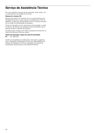 20
Serviço de Assistência Técnica
Se o seu aparelho precisar de ser reparado, pode contar com
o nosso Serviço de Assistência Técnica.
Número E e número FD:
Sempre que entrar em contacto com os nossos Serviços de
Assistência Técnica, é favor indicar as referências E e FD do
aparelho. A placa de características com os números encontra-
se no cartão de identificação do aparelho.
Tenha em atenção que em caso de erro de operação, a visita
do técnico do Serviço de Assistência Técnica também não é
gratuita durante o período de garantia.
Os dados para contacto com todos os países encontram-se no
índice dos Serviços Técnicos anexo.
Ordem de reparação e apoio em caso de anomalias
Confie na competência do fabricante. Terá assim a garantia
que a reparação é efectuada por técnicos especializados do
Serviço de Assistência Técnica, equipados com peças de
substituição originais para o seu electrodoméstico.
PT 707 500 545
 