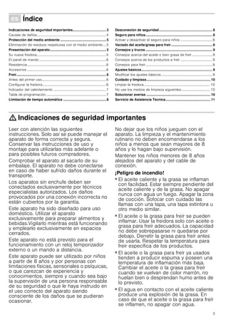 3
Û Índice[es]Instruccionesdeuso
Indicaciones de seguridad importantes...................................3
Causas de daños................................................................................4
Protección del medio ambiente ................................................5
Eliminación de residuos respetuosa con el medio ambiente....5
Presentación del aparato...........................................................5
Su nueva freidora................................................................................5
El panel de mando .............................................................................6
Resistencia...........................................................................................6
Accesorios ...........................................................................................6
Freír..............................................................................................6
Antes del primer uso..........................................................................6
Configurar la freidora.........................................................................6
Indicador del calentamiento .............................................................7
Tabla de programación .....................................................................7
Limitación de tiempo automática .............................................8
Desconexión de seguridad........................................................ 8
Seguro para niños...................................................................... 8
Activar y desactivar el seguro para niños .....................................8
Vaciado del aceite/grasa para freír........................................... 8
Consejos y trucos...................................................................... 9
Consejos acerca del aceite o bien grasa de freír........................9
Consejos acerca de los productos a freír .....................................9
Consejos para freír.............................................................................9
Ajustes básicos.......................................................................... 9
Modificar los ajustes básicos...........................................................9
Cuidado y limpieza................................................................... 10
Limpiar la freidora............................................................................ 10
No use los medios de limpieza siguientes................................. 10
Solucionar averías ................................................................... 10
Servicio de Asistencia Técnica............................................... 11
: Indicaciones de seguridad importantes
Leer con atención las siguientes
instrucciones. Solo así se puede manejar el
aparato de forma correcta y segura.
Conservar las instrucciones de uso y
montaje para utilizarlas más adelante o
para posibles futuros compradores.
Comprobar el aparato al sacarlo de su
embalaje. El aparato no debe conectarse
en caso de haber sufrido daños durante el
transporte.
Los aparatos sin enchufe deben ser
conectados exclusivamente por técnicos
especialistas autorizados. Los daños
provocados por una conexión incorrecta no
están cubiertos por la garantía.
Este aparato ha sido diseñado para uso
doméstico. Utilizar el aparato
exclusivamente para preparar alimentos y
bebidas.Vigilarlo mientras está funcionando
y emplearlo exclusivamente en espacios
cerrados.
Este aparato no está previsto para el
funcionamiento con un reloj temporizador
externo o un mando a distancia.
Este aparato puede ser utilizado por niños
a partir de 8 años y por personas con
limitaciones físicas, sensoriales o psíquicas,
o que carezcan de experiencia y
conocimientos, siempre y cuando sea bajo
la supervisión de una persona responsable
de su seguridad o que le haya instruido en
el uso correcto del aparato siendo
consciente de los daños que se pudieran
ocasionar.
No dejar que los niños jueguen con el
aparato. La limpieza y el mantenimiento
rutinario no deben encomendarse a los
niños a menos que sean mayores de 8
años y lo hagan bajo supervisión.
Mantener los niños menores de 8 años
alejados del aparato y del cable de
conexión.
¡Peligro de incendio!
■ El aceite caliente y la grasa se inflaman
con facilidad. Estar siempre pendiente del
aceite caliente y de la grasa. No apagar
nunca con agua un fuego. Apagar la zona
de cocción. Sofocar con cuidado las
llamas con una tapa, una tapa extintora u
otro medio similar.
¡Peligro de incendio!
■ El aceite o la grasa para freír se pueden
inflamar. Usar la freidora solo con aceite o
grasa para freír adecuados. La capacidad
no debe sobrepasarse ni quedarse por
debajo. Derretir la grasa para freír antes
de usarla. Respetar la temperatura para
freír específica de los productos.
¡Peligro de incendio!
■ El aceite o la grasa para freír ya usados
tienden a producir espuma y poseen una
temperatura de inflamación más baja.
Cambiar el aceite o la grasa para freír
cuando se vuelvan de color marrón, no
huelan bien o desprendan humo antes de
lo previsto.
¡Peligro de incendio!
■ El agua en contacto con el aceite caliente
produce una explosión de la grasa. En
caso de que el aceite o la grasa para freír
se inflamen, no apagar con agua.
 