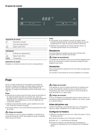 6
El panel de mando
Superficies de mando
Al pulsar un símbolo se activa la función correspondiente.
Notas
■ Los ajustes no se modifican cuando se pulsan varios
mandos simultáneamente. Esto permite limpiar la zona de
programación en caso de que se derramen alimentos.
■ Mantener las superficies de mando siempre secas. La
humedad puede afectar al funcionamiento.
Resistencia
Se puede plegar la resistencia para que la limpieza del
recipiente para freír resulte más sencilla.
: ¡Peligro de quemaduras!
La resistencia se calienta incluso en la posición plegada hacia
arriba. No encender la freidora mientras la resistencia esté
plegada hacia arriba.
Accesorios
Usar exclusivamente cestas para freír que estén previstas para
esta freidora.
No introducir instrumentos de cocina de plástico en la grasa.
Freír
Al freír, el calor producido por el aparato se transmite al
alimento a través de la grasa. Con este rápido método de
cocción, se formará una sabrosa corteza alrededor del
alimento. El margen de temperatura al freír oscila entre 150 y
190 °C.
Notas
■ Desmenuzar la grasa para freír fresca antes de derretirla. Si
se utiliza la grasa para freír por primera vez, antes de
derretirla hacer un agujero en el bloque de grasa solidificada
hasta llegar a la resistencia (p. ej. con el mango de una
cuchara de madera).
■ Utilizar exclusivamente aceite o grasa vegetal puros para
freír. Evitar las mezclas de grasas.
■ Se puede producir humo al derretirse la grasa para freír. Esto
es normal.
: ¡Peligro de incendio!
Si el aparato se usa con grasa congelada, la resistencia se
puede sobrecalentar. Dejar descongelar la grasa congelada
antes de que se derrita.
: ¡Peligro de incendio!
Si el aparato se usa con grasa endurecida, la resistencia se
puede sobrecalentar. Derretir primero la grasa para freír a
temperatura baja. Subir la temperatura una vez la grasa se
haya derretido en su mayor parte.
: ¡Peligro de incendio!
Si no se ha llegado a la capacidad mínima (marca inferior), la
resistencia puede sobrecalentarse. Rellenar con aceite o grasa
a su debido tiempo.
Antes del primer uso
Limpiar el recipiente y la cesta para freír con una esponja y
agua con jabón. Abrillantar con un paño limpio y seco.
Configurar la freidora
1. Rellenar el recipiente para freír con 4 litros de aceite o 3,5 kg
de grasa para freír.
2. Encender la freidora con el interruptor principal.
3. Ajustar con + y - la temperatura deseada.
4. Cuando el indicador del calentamiento K desaparece,
sumergir la cesta para freír con el alimento en el aceite/la
grasa.
Superficies de mando
# Interruptor principal
-...+ Zona de programación
@ Seguro para niños
Indicadores
K Símbolo de calentamiento
@ Seguro para niños
‰.‰.‰. Temperatura
 