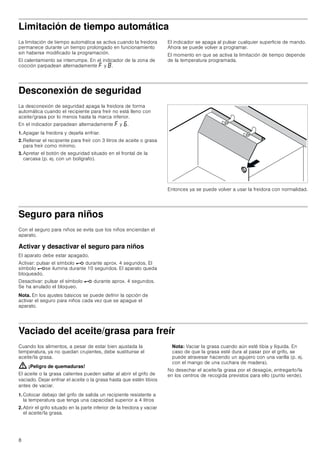 8
Limitación de tiempo automática
La limitación de tiempo automática se activa cuando la freidora
permanece durante un tiempo prolongado en funcionamiento
sin haberse modificado la programación.
El calentamiento se interrumpe. En el indicador de la zona de
cocción parpadean alternadamente ” y ‰.
El indicador se apaga al pulsar cualquier superficie de mando.
Ahora se puede volver a programar.
El momento en que se activa la limitación de tiempo depende
de la temperatura programada.
Desconexión de seguridad
La desconexión de seguridad apaga la freidora de forma
automática cuando el recipiente para freír no está lleno con
aceite/grasa por lo menos hasta la marca inferior.
En el indicador parpadean alternadamente ” y ‡.
1. Apagar la freidora y dejarla enfriar.
2. Rellenar el recipiente para freír con 3 litros de aceite o grasa
para freír como mínimo.
3. Apretar el botón de seguridad situado en el frontal de la
carcasa (p. ej. con un bolígrafo).
Entonces ya se puede volver a usar la freidora con normalidad.
Seguro para niños
Con el seguro para niños se evita que los niños enciendan el
aparato.
Activar y desactivar el seguro para niños
El aparato debe estar apagado.
Activar: pulsar el símbolo @ durante aprox. 4 segundos. El
símbolo @se ilumina durante 10 segundos. El aparato queda
bloqueado.
Desactivar: pulsar el símbolo @ durante aprox. 4 segundos.
Se ha anulado el bloqueo.
Nota. En los ajustes básicos se puede definir la opción de
activar el seguro para niños cada vez que se apague el
aparato.
Vaciado del aceite/grasa para freír
Cuando los alimentos, a pesar de estar bien ajustada la
temperatura, ya no quedan crujientes, debe sustituirse el
aceite/la grasa.
: ¡Peligro de quemaduras!
El aceite o la grasa calientes pueden saltar al abrir el grifo de
vaciado. Dejar enfriar el aceite o la grasa hasta que estén tibios
antes de vaciar.
1. Colocar debajo del grifo de salida un recipiente resistente a
la temperatura que tenga una capacidad superior a 4 litros
2. Abrir el grifo situado en la parte inferior de la freidora y vaciar
el aceite/la grasa.
Nota: Vaciar la grasa cuando aún esté tibia y líquida. En
caso de que la grasa esté dura al pasar por el grifo, se
puede atravesar haciendo un agujero con una varilla (p. ej.
con el mango de una cuchara de madera).
No desechar el aceite/la grasa por el desagüe, entregarlo/la
en los centros de recogida previstos para ello (punto verde).
 