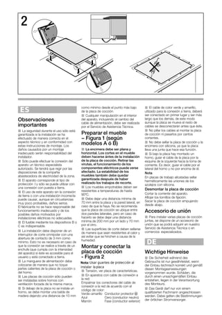 2
ES
Observaciones
importantes
J La seguridad durante el uso sólo está
garantizada si la instalación se ha
efectuado de manera correcta en el
aspecto técnico y en conformidad con
estas instrucciones de montaje. Los
daños causados por un montaje
inadecuado serán responsabilidad del
instalador.
J Sólo puede efectuar la conexión del
aparato un técnico especialista
autorizado. Se tendrá que regir por las
disposiciones de la compañía
abastecedora de electricidad de la zona.
J El aparato corresponde al tipo de
protección I y sólo se puede utilizar con
una conexión con puesta a tierra.
J El uso de este aparato sin la conexión
de tierra o con una instalación incorrecta
puede causar, aunque en circustancias
muy poco probables, daños serios.
El fabricante no se hace responsable del
funcionamiento inadecuado y de los
posibles daños motivados por
instalaciones eléctricas no adecuadas.
J El fusible mediante los dispositivos B o
C es indispensable.
J La instalación debe disponer de un
interruptor de corte omnipolar con una
abertura de contacto de 3 mm como
mínimo. Esto no es necesario en caso de
que la conexión se realice a través de un
enchufe (que cumpla con la intensidad
del aparato) sí éste es accesible para el
usuario y está conectado a tierra.
J La manguera de alimentación debe
colocarse de manera que no toque
partes calientes de la placa de cocción o
del horno.
J Las placas de cocción sólo pueden
ser instaladas sobre hornos con
ventilación forzada de la misma marca.
J Si debajo de la placa no se instala un
horno, se debe montar una balda de
madera dejando una distancia de 10 mm
como mínimo desde el punto más bajo
de la placa de cocción.
J Cualquier manipulación en el interior
del aparato, incluyendo el cambio del
cable de alimentación, debe ser realizada
por el Servicio de Asistencia Técnica.
Preparar el mueble
- Figura 1 (según
modelos A ó B)
J La encimera debe ser plana y
horizontal. Los cortes en el mueble
deben hacerse ántes de la instalación
de la placa de cocción. Retirar las
virutas, el funcionamiento de los
componentes eléctricos puede verse
afectado. La estabilidad de los
muebles también debe quedar
garantizada después de haber
realizado los trabajos de recorte.
J Los muebles empotrables deben ser
resistentes a temperaturas de hasta
90ºC.
J Debe dejar una distancia mínima de
70 mm entre la placa y la pared lateral, en
caso de que la haya. No se recomienda
que la placa de cocción se ubique entre
dos paredes laterales, pero en caso de
hacerlo se debe dejar una distancia
mínima de 200 mm por un lado y 70 mm
por el otro.
J Las superficies de corte deben sellarse
de manera que sean resistentes al calor y
así evitar que se hinchen a causa de la
humedad.
Montar y conectar la
placa de cocción
Ć Figura 2
J Tensión, ver placa de características.
J En aparatos con cable de conexión a
la red:
Empalmar los conectores del cable de
conexión a la red de acuerdo con el
código de color:
Verde-amarillo Conductor protector $
Azul Cero (conductor neutro)
Marrón Fase (conductor exterior)
J El cable de color verde y amarillo,
utlizado para la conexión a tierra, deberá
ser conectado en primer lugar y ser más
largo que los demás, de este modo
aunque la placa se mueva el resto de
cables se desconectarán antes que éste.
J No pillar los cables al montar la placa
de cocción ni pasarlos por cantos
cortantes.
J No debe sellar la placa de cocción y la
encimera con silicona, ya que la placa
lleva una junta que hace esa función.
J Si bajo la placa hay montado un
horno, guiar el cable de la placa por la
esquina de la izquierda hacia la toma de
corriente. Es decir, guiar el cable por el
lateral del horno y no por encima de él.
Nota
En placas de trabajo alicatadas sellar
herméticamente las uniones de los
azulejos con silicona.
Desmontar la placa de cocción
Cortar la corriente del aparato.
Aflojar los tornillos de fijación.
Sacar la placa de cocción empujando
desde abajo.
Accesorio de unión
J Para instalar varias placas de cocción
juntas, se dispone de un accesorio de
unión que se podrá adquirir en nuestro
Servicio de Asistencia Técnica o en
comercios especializados.
DE
Wichtige Hinweise
J Die Sicherheit während des
Gebrauchs ist nur gewährleistet, wenn
der Einbau technisch korrekt und gemäß
diesen Montageanweisungen
vorgenommen wurde. Schäden, die
durch einen unsachgemäßen Einbau
entstehen, liegen in der Verantwortung
des Monteurs.
J Das Gerät darf nur von einem
qualifizierten Fachmann angeschlossen
werden. Dabei gelten die Bestimmungen
der örtlichen Stromversorger.
Usar guantes de protección al
instalar laplaca
Nota:
 