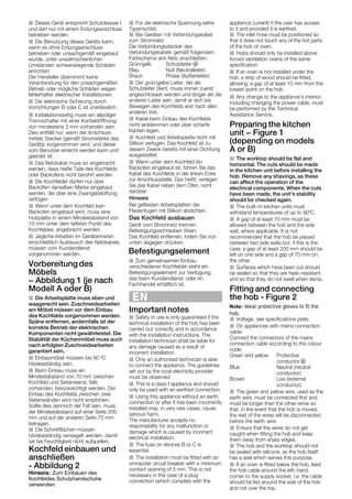 J Dieses Gerät entspricht Schutzklasse I
und darf nur mit einem Erdungsanschluss
betrieben werden.
J Die Benutzung dieses Geräts kann,
wenn es ohne Erdungsanschluss
betrieben oder unsachgemäß eingebaut
wurde, unter unwahrscheinlichen
Umständen schwerwiegende Schäden
anrichten.
Der Hersteller übernimmt keine
Verantwortung für den unsachgemäßen
Betrieb oder mögliche Schäden wegen
fehlerhafter elektrischer Installationen.
J Die elektrische Sicherung durch
Vorrichtungen B oder C ist unerlässlich.
J Installationsseitig muss ein allpoliger
Trennschalter mit einer Kontaktöffnung
von mindestens 3 mm vorhanden sein.
Dies entfällt nur, wenn der Anschluss
mittels Stecker (gemäß Stromstärke des
Geräts) vorgenommen wird, und dieser
vom Benutzer erreicht werden kann und
geerdet ist.
J Das Netzkabel muss so angebracht
werden, dass heiße Teile des Kochfelds
oder Backofens nicht berührt werden.
J Die Kochfelder dürfen nur über
Backöfen derselben Marke eingebaut
werden, die über eine Zwangsbelüftung
verfügen.
J Jegliche Arbeiten im Geräteinneren,
einschließlich Austausch des Netzkabels,
müssen vom Kundendienst
vorgenommen werden.
Vorbereitung des
Möbels
- Abbildung 1 (je nach
Modell A oder B)
J Die Arbeitsplatte muss eben und
waagerecht sein. Zuschneidearbeiten
am Möbel müssen vor dem Einbau
des Kochfelds vorgenommen werden.
Späne entfernen, andernfalls ist der
korrekte Betrieb der elektrischen
Komponenten nicht gewährleistet. Die
Stabilität der Küchenmöbel muss auch
nach erfolgten Zuschneidearbeiten
garantiert sein.
J Einbaumöbel müssen bis 90 ºC
hitzebeständig sein.
J Beim Einbau muss ein
Mindestabstand von 70 mm zwischen
Kochfeld und Seitenwand, falls
vorhanden, berücksichtigt werden. Der
Einbau des Kochfelds zwischen zwei
Seitenwänden wird nicht empfohlen.
Sollte dies dennoch der Fall sein, muss
der Mindestabstand auf einer Seite 200
mm und auf der anderen Seite 70 mm
betragen.
J Die Schnittflächen müssen
hitzebeständig versiegelt werden, damit
sie bei Feuchtigkeit nicht aufquellen.
Kochfeld einbauen und
anschließen
Ć Abbildung 2
J Für die elektrische Spannung siehe
Typenschild.
J Bei Geräten mit Verbindungskabel
zum Stromnetz:
Die Verbindungsstecker des
Verbindungskabels gemäß folgendem
Farbschema ans Netz anschließen:
Grün/gelb Schutzleiter $
Blau Null (Neutralleiter)
Braun Phase (Außenleiter).
J Der grün/gelbe Leiter, der als
Schutzleiter dient, muss immer zuerst
angeschlossen werden und länger als die
anderen Leiter sein, damit er sich bei
Bewegen des Kochfelds erst nach allen
anderen löst.
J Kabel beim Einbau des Kochfelds
nicht einklemmen oder über scharfe
Kanten legen.
J Kochfeld und Arbeitsplatte nicht mit
Silikon verfugen. Das Kochfeld ist zu
diesem Zweck bereits mit einer Dichtung
ausgestattet.
J Wenn unter dem Kochfeld ein
Backofen eingebaut ist, führen Sie das
Kabel des Kochfelds in der linken Ecke
zur Anschlussstelle. Das heißt, verlegen
Sie das Kabel neben dem Ofen, nicht
darüber.
Hinweis
Bei gefliesten Arbeitsplatten die
Fliesenfugen mit Silikon abdichten.
Das Kochfeld ausbauen
Gerät vom Stromnetz trennen.
Befestigungsschrauben lösen.
Das Kochfeld entfernen, indem Sie von
unten dagegen drücken.
EN
Important notes
J Safety in use is only guaranteed if the
technical installation of the hob has been
carried out correctly and in accordance
with the installation instructions. The
installation technician shall be liable for
any damage caused as a result of
incorrect installation.
J Only an authorised technician is able
to connect the appliance. The guidelines
set out by the local electricity provider
must be observed.
J This is a class I appliance and should
only be used with an earthed connection.
J Using this appliance without an earth
connection or after it has been incorrectly
installed may, in very rare cases, cause
serious harm.
The manufacturer accepts no
responsibility for any malfunction or
damage which is caused by incorrect
electrical installation.
J The fuse on devices B or C is
essential.
J The installation must be fitted with an
omnipolar circuit breaker with a minimum
contact opening of 3 mm. This is not
necessary in the case of a plug
connection (which complies with the
appliance current) if the user has access
to it and provided it is earthed.
J The inlet hose must be positioned so
that it does not touch any of the hot parts
of the hob or oven.
J Hobs should only be installed above
forced ventilation ovens of the same
specification.
J Any change to the appliance's interior,
including changing the power cable, must
be performed by the Technical
Assistance Service.
Preparing the kitchen
unit - Figure 1
(depending on models
A or B)
J The worktop should be flat and
horizontal. The cuts should be made
in the kitchen unit before installing the
hob. Remove any shavings, as these
can affect the operation of the
electrical components. When the cuts
have been made, the unit's stability
should be checked again.
J The built-in kitchen units must
withstand temperatures of up to 90ºC.
J A gap of at least 70 mm must be
allowed between the hob and the side
wall, where applicable. It is not
recommended that the hob be placed
between two side walls but, if this is the
case, a gap of at least 200 mm should be
left on one side and a gap of 70 mm on
the other.
J Surfaces which have been cut should
be sealed so that they are heat-resistant
and so that they do not swell when damp.
Fitting and connecting
the hob Ć Figure 2
J Voltage, see specifications plate.
J On appliances with mains connection
cable:
Connect the connectors of the mains
connection cable according to the colour
code:
Green and yellow Protective
conductor $
Blue Neutral (neutral
conductor)
Brown Live (external
conductor).
J The green and yellow wire, used as the
earth wire, must be connected first and
must be longer than the other wires so
that, in the event that the hob is moved,
the rest of the wires will be disconnected
before the earth wire.
J Ensure that the wires do not get
caught when fitting the hob and keep
them away from sharp edges.
J Wenn unter dem Kochfeld kein
Backofen eingebaut wird, muss
angebracht werden.
eine
Holzplatte in einem Mindestabstand von
10 mm unter dem tiefsten Punkt des
Kochfeldes
J
_ÉÑÉëíáÖìåÖëÉäÉãÉåí=
hçÅÜÑÉäÇÉê=ëíÉÜí=Éáå=
_ÉÑÉëíáÖìåÖëÉäÉãÉåí=
îÉêëÅÜáÉÇÉåÉê
òìê=sÉêÑΩÖìåÖI
=
Ç~ë=ÄÉáã=hìåÇÉåÇáÉåëí=
wìã=ÖÉãÉáåë~ãÉå=báåÄ~ì=
çÇÉê áã=
c~ÅÜÜ~åÇÉä=ÉêÜ®äíäáÅÜ=áëíK=
J The hob and the worktop should not
be sealed with silicone, as the hob itself
has a seal which serves this purpose.
J If an oven is fitted below the hob, feed
the hob cable around the left-hand
corner to the supply socket, i.e. the cable
should be fed around the side of the hob
and not over the top.
J If an oven is not installed under the
point on the hob.
hob, a strip of wood should be fitted,
allowing a gap of at least 10 mm from the
lowest
Hinweis: Zum Einbauen des
Kochfeldes Schutzhandschuhe
verwenden.
Note: Wear protective gloves to fit the
hob.
 