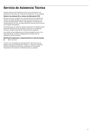 11
Servicio de Asistencia Técnica
Nuestro Servicio de Asistencia Técnica se encuentra a su
disposición siempre que necesite la reparación de su aparato.
Número de producto (E) y número de fabricación (FD)
Siempre que se contacte con nuestro Servicio de Asistencia
Técnica se debe facilitar el número de producto (E-Nr.) y el
número de fabricación (FD-Nr.) del aparato. La etiqueta de
características con los correspondientes números se encuentra
en la tarjeta del aparato.
Recuerde que, en caso de manejo incorrecto, la asistencia del
personal del Servicio de Asistencia Técnica no es gratuita,
incluso si todavía está dentro del período de garantía.
Las señas de las delegaciones internacionales figuran en la
lista adjunta de centros y delegaciones del Servicio de
Asistencia Técnica Oficial.
Solicitud de reparación y asesoramiento en caso de averías
Confíe en la competencia del fabricante. De esa forma se
asegura de que la reparación se lleva a cabo por personal
técnico debidamente instruido, equipado con las piezas
originales y de repuesto necesarias para su aparato.
E 902 145 150
 
