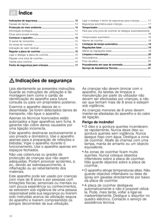 12
ì Índice[pt]Instruçõesdeserviço
Indicações de segurança........................................................ 12
Causas de danos............................................................................. 13
Protecção do meio ambiente.................................................. 14
Eliminação ecológica...................................................................... 14
Dicas para poupar energia............................................................ 14
Conhecer o aparelho............................................................... 14
O painel de comandos................................................................... 14
As zonas de cozinhar ..................................................................... 15
Indicação de calor residual ........................................................... 15
Regular a placa de cozinhar ................................................... 15
Ligar e desligar a placa de cozinhar ........................................... 15
Regular uma zona de cozinhar..................................................... 15
Tabela para cozinhar ...................................................................... 16
Fecho de segurança para crianças........................................ 17
Ligar e desligar o fecho de segurança para crianças ............. 17
Segurança automática para crianças.......................................... 17
Temporizador ............................................................................18
Para que uma zona de cozinhar se desligue automaticamente
............................................................................................................ 18
Temporizador automático .............................................................. 18
Alarme de cozinha .......................................................................... 18
Limitação de tempo automática..............................................18
Regulações base ......................................................................19
Alterar as regulações base............................................................ 19
Limpeza e manutenção ............................................................20
Vitrocerâmica.................................................................................... 20
Friso da placa .................................................................................. 20
Procedimento em caso de anomalia.......................................20
Serviço de Assistência Técnica..............................................21
: Indicações de segurança
Leia atentamente as presentes instruções.
Guarde as instruções de utilização e de
montagem bem como o cartão de
identificação do aparelho para futura
consulta ou para um proprietário posterior.
Examine o aparelho depois de o
desembalar. Se forem detectados danos de
transporte, não ligue o aparelho.
Apenas os técnicos licenciados estão
autorizados a ligar aparelhos sem ficha. A
garantia não cobre danos causados por
uma ligação incorrecta.
Este aparelho destina-se exclusivamente a
uso privado e doméstico. Use o aparelho
apenas para a preparação de refeições e
bebidas. Vigie o aparelho durante o
funcionamento. Use o aparelho apenas em
espaços fechados.
Não use coberturas ou grades de
protecção de crianças que não sejam
adequadas. Podem provocar acidentes, p.
ex., devido ao sobreaquecimento, à
inflamação ou ao rebentamento dos
materiais.
Este aparelho pode ser usado por crianças
com mais de 8 anos e por pessoas com
limitações físicas, sensoriais ou mentais ou
com pouca experiência ou conhecimentos,
se estiverem sob vigilância de uma pessoa
responsável pela sua segurança ou tiverem
sido instruídas acerca da utilização segura
do aparelho e tiverem compreendido os
perigos decorrentes da sua utilização.
As crianças não devem brincar com o
aparelho. As tarefas de limpeza e
manutenção por parte do utilizador não
devem ser efectuadas por crianças, a não
ser que tenham mais de 8 anos e estejam
sob vigilância.
As crianças menores de 8 anos devem
manter-se afastadas do aparelho e do cabo
de ligação.
Perigo de incêndio!
■ O óleo e a gordura quentes incendeiam-
se rapidamente. Nunca deixe óleo ou
gordura quentes sem vigilância. Nunca
apague fogo com água. Desligue a zona
de cozinhar. Abafe as chamas com uma
tampa, manta de amianto ou um objecto
equivalente.
Perigo de incêndio!
■ As zonas de cozinhar ficam muito
quentes. Nunca coloque objectos
inflamáveis sobre a placa de cozinhar.
Não guarde objectos sobre a placa de
cozinhar.
Perigo de incêndio!
■ O aparelho atinge temperaturas altas. Não
guarde objectos inflamáveis ou latas de
spray em gavetas directamente por baixo
da placa de cozinhar.
Perigo de incêndio!
■ A placa de cozinhar desliga-se
automaticamente e não é possível utilizá-
la. Pode, mais tarde, voltar a ligar-se
inadvertidamente. Desligue o disjuntor no
quadro eléctrico. Contacte o serviço de
assistência técnica.
 