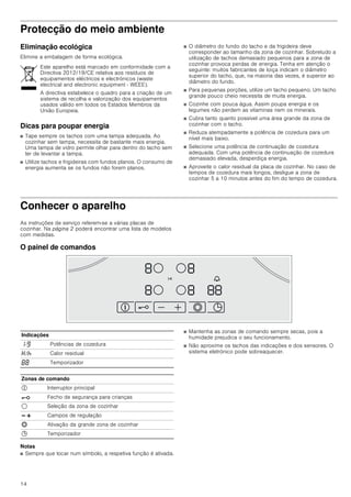 14
Protecção do meio ambiente
Eliminação ecológica
Elimine a embalagem de forma ecológica.
Dicas para poupar energia
■ Tape sempre os tachos com uma tampa adequada. Ao
cozinhar sem tampa, necessita de bastante mais energia.
Uma tampa de vidro permite olhar para dentro do tacho sem
ter de levantar a tampa.
■ Utilize tachos e frigideiras com fundos planos. O consumo de
energia aumenta se os fundos não forem planos.
■ O diâmetro do fundo do tacho e da frigideira deve
corresponder ao tamanho da zona de cozinhar. Sobretudo a
utilização de tachos demasiado pequenos para a zona de
cozinhar provoca perdas de energia. Tenha em atenção o
seguinte: muitos fabricantes de loiça indicam o diâmetro
superior do tacho, que, na maioria das vezes, é superior ao
diâmetro do fundo.
■ Para pequenas porções, utilize um tacho pequeno. Um tacho
grande pouco cheio necessita de muita energia.
■ Cozinhe com pouca água. Assim poupa energia e os
legumes não perdem as vitaminas nem os minerais.
■ Cubra tanto quanto possível uma área grande da zona de
cozinhar com o tacho.
■ Reduza atempadamente a potência de cozedura para um
nível mais baixo.
■ Selecione uma potência de continuação de cozedura
adequada. Com uma potência de continuação de cozedura
demasiado elevada, desperdiça energia.
■ Aproveite o calor residual da placa de cozinhar. No caso de
tempos de cozedura mais longos, desligue a zona de
cozinhar 5 a 10 minutos antes do fim do tempo de cozedura.
Conhecer o aparelho
As instruções de serviço referem-se a várias placas de
cozinhar. Na página 2 poderá encontrar uma lista de modelos
com medidas.
O painel de comandos
Notas
■ Sempre que tocar num símbolo, a respetiva função é ativada.
■ Mantenha as zonas de comando sempre secas, pois a
humidade prejudica o seu funcionamento.
■ Não aproxime os tachos das indicações e dos sensores. O
sistema eletrónico pode sobreaquecer.
Este aparelho está marcado em conformidade com a
Directiva 2012/19/CE relativa aos resíduos de
equipamentos eléctricos e electrónicos (waste
electrical and electronic equipment - WEEE).
A directiva estabelece o quadro para a criação de um
sistema de recolha e valorização dos equipamentos
usados válido em todos os Estados Membros da
União Europeia.
Indicações
‚-Š Potências de cozedura
•/œ Calor residual
‰‰ Temporizador
Zonas de comando
# Interruptor principal
@ Fecho de segurança para crianças
$ Seleção da zona de cozinhar
A @ Campos de regulação
ð Ativação da grande zona de cozinhar
0 Temporizador
 