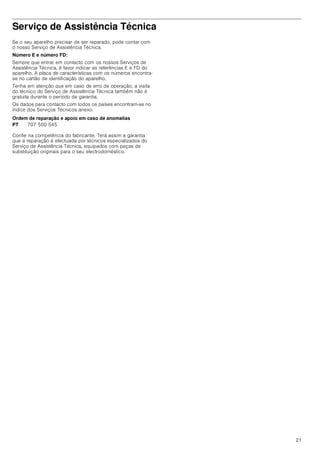 21
Serviço de Assistência Técnica
Se o seu aparelho precisar de ser reparado, pode contar com
o nosso Serviço de Assistência Técnica.
Número E e número FD:
Sempre que entrar em contacto com os nossos Serviços de
Assistência Técnica, é favor indicar as referências E e FD do
aparelho. A placa de características com os números encontra-
se no cartão de identificação do aparelho.
Tenha em atenção que em caso de erro de operação, a visita
do técnico do Serviço de Assistência Técnica também não é
gratuita durante o período de garantia.
Os dados para contacto com todos os países encontram-se no
índice dos Serviços Técnicos anexo.
Ordem de reparação e apoio em caso de anomalias
Confie na competência do fabricante. Terá assim a garantia
que a reparação é efectuada por técnicos especializados do
Serviço de Assistência Técnica, equipados com peças de
substituição originais para o seu electrodoméstico.
PT 707 500 545
 