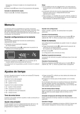 10
desaparece. Introducir el plato en el compartimento de
cocción.
4. Pulsar la tecla @ para iniciar el funcionamiento del aparato.
Cancelar el calentamiento rápido
Pulsar la tecla d. El símbolo desaparece.
Notas
■ Si se modifica el tipo de calentamiento o se interrumpe el
funcionamiento con la tecla @, se cancela el calentamiento
rápido.
■ La duración del ciclo de cocción programada empieza a
transcurrir tras el inicio, independientemente del
calentamiento rápido.
■ Para conseguir un resultado de cocción uniforme, el plato no
debe introducirse en el compartimento de cocción hasta que
haya finalizado el calentamiento rápido.
Memoria
La memoria ofrece la posibilidad de guardar programas
personalizados y activarlos con tan solo pulsar una tecla. Para
ello están disponibles seis posiciones en la memoria. La
función de memoria resulta especialmente útil para platos que
se preparan con frecuencia.
Guardar configuraciones en la memoria
Excepción:
No es posible guardar las funciones de autolimpieza y
calentamiento rápido.
1. Programar el funcionamiento deseado.
No iniciar todavía.
2. Pulsar brevemente la tecla i y seleccionar la posición de
memoria con el mando giratorio.
3. Mantener pulsada la tecla i hasta que el símbolo Ñ se
muestre detrás de las posiciones de memoria.
La configuración se ha guardado y puede iniciarse en cualquier
momento.
Guardar otra configuración
Volver a ajustar y guardar. Se sobrescriben los ajustes
anteriores.
Cancelar el funcionamiento
Mantener pulsada la tecla @ hasta que se muestre › Aire
caliente 3D, 160 °C. Ahora se puede volver a programar.
Iniciar la memoria
Las configuraciones guardadas se pueden iniciar en cualquier
momento.
1. Pulsar brevemente la tecla i y seleccionar la posición de
memoria con el mando giratorio.
Se muestran las configuraciones guardadas.
2. Pulsar la tecla @.
La configuración de la memoria se inicia.
Modificar la posición de memoria
La posición de memoria no puede modificarse tras el inicio del
programa.
Cancelar el funcionamiento
Mantener pulsada la tecla @ hasta que se muestre › Aire
caliente 3D, 160 °C. Ahora se puede volver a programar.
Ajustes de tiempo
El menú "Ajustes de tiempo" se abre con la tecla 0. Presenta
las siguientes opciones:
Cuando el horno está apagado
■ Q = ajustar el reloj avisador
■ 0 = ajustar la hora
Cuando el horno está encendido
■ Q = ajustar el reloj avisador
■ x = programar la duración
■ y = retrasar la hora de finalización
■ 0 = indicar la hora
Tono de aviso breve
Cuando no se puede cambiar o ajustar un valor, se escucha un
tono de aviso breve.
Ajuste reloj avisador
El reloj avisador funciona independientemente del horno. Se
puede emplear como un reloj temporizador de cocina y
programarse en cualquier momento.
1. Pulsar la tecla 0. La flecha se sitúa detrás del símbolo del
reloj avisador WO.
2. Programar el tiempo para el reloj avisador con el mando
giratorio.
En el indicador de la hora se visualiza el transcurso del tiempo
del reloj avisador durante unos segundos. A continuación,
pasa a segundo plano. El símbolo W indica que el tiempo del
reloj avisador está transcurriendo.
Una vez transcurrido el tiempo
Suena una señal. En el indicador de la hora se muestra 00:00
WO. La señal se puede apagar antes de tiempo con la
tecla 0.
Consultar el transcurso del tiempo del reloj avisador
Pulsar la tecla 0. El tiempo restante se visualiza durante unos
segundos.
Cancelar el tiempo
Pulsar la tecla 0 y restablecer el tiempo a 00:00. El tiempo del
reloj avisador desaparece transcurridos unos segundos.
 