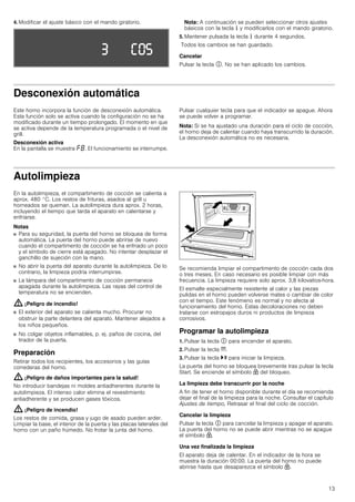 13
4. Modificar el ajuste básico con el mando giratorio. Nota: A continuación se pueden seleccionar otros ajustes
básicos con la tecla ± y modificarlos con el mando giratorio.
5. Mantener pulsada la tecla ± durante 4 segundos.
Todos los cambios se han guardado.
Cancelar
Pulsar la tecla #. No se han aplicado los cambios.
Desconexión automática
Este horno incorpora la función de desconexión automática.
Esta función solo se activa cuando la configuración no se ha
modificado durante un tiempo prolongado. El momento en que
se activa depende de la temperatura programada o el nivel de
grill.
Desconexión activa
En la pantalla se muestra ”‰. El funcionamiento se interrumpe.
Pulsar cualquier tecla para que el indicador se apague. Ahora
se puede volver a programar.
Nota: Si se ha ajustado una duración para el ciclo de cocción,
el horno deja de calentar cuando haya transcurrido la duración.
La desconexión automática no es necesaria.
Autolimpieza
En la autolimpieza, el compartimento de cocción se calienta a
aprox. 480 °C. Los restos de frituras, asados al grill u
horneados se queman. La autolimpieza dura aprox. 2 horas,
incluyendo el tiempo que tarda el aparato en calentarse y
enfriarse.
Notas
■ Para su seguridad, la puerta del horno se bloquea de forma
automática. La puerta del horno puede abrirse de nuevo
cuando el compartimento de cocción se ha enfriado un poco
y el símbolo de cierre está apagado. No intentar desplazar el
ganchillo de sujeción con la mano.
■ No abrir la puerta del aparato durante la autolimpieza. De lo
contrario, la limpieza podría interrumpirse.
■ La lámpara del compartimento de cocción permanece
apagada durante la autolimpieza. Las rayas del control de
temperatura no se encienden.
: ¡Peligro de incendio!
■ El exterior del aparato se calienta mucho. Procurar no
obstruir la parte delantera del aparato. Mantener alejados a
los niños pequeños.
■ No colgar objetos inflamables, p. ej. paños de cocina, del
tirador de la puerta.
Preparación
Retirar todos los recipientes, los accesorios y las guías
correderas del horno.
: ¡Peligro de daños importantes para la salud!
No introducir bandejas ni moldes antiadherentes durante la
autolimpieza. El intenso calor elimina el revestimiento
antiadherente y se producen gases tóxicos.
: ¡Peligro de incendio!
Los restos de comida, grasa y jugo de asado pueden arder.
Limpiar la base, el interior de la puerta y las placas laterales del
horno con un paño húmedo. No frotar la junta del horno.
Se recomienda limpiar el compartimento de cocción cada dos
o tres meses. En caso necesario es posible limpiar con más
frecuencia. La limpieza requiere solo aprox. 3,8 kilovatios-hora.
El esmalte especialmente resistente al calor y las piezas
pulidas en el horno pueden volverse mates o cambiar de color
con el tiempo. Este fenómeno es normal y no afecta al
funcionamiento del horno. Estas decoloraciones no deben
tratarse con estropajos duros ni productos de limpieza
corrosivos.
Programar la autolimpieza
1. Pulsar la tecla # para encender el aparato.
2. Pulsar la tecla t.
3. Pulsar la tecla @ para iniciar la limpieza.
La puerta del horno se bloquea brevemente tras pulsar la tecla
Start. Se enciende el símbolo H del bloqueo.
La limpieza debe transcurrir por la noche
A fin de tener el horno disponible durante el día se recomienda
dejar el final de la limpieza para la noche. Consultar el capítulo
Ajustes de tiempo, Retrasar el final del ciclo de cocción.
Cancelar la limpieza
Pulsar la tecla # para cancelar la limpieza y apagar el aparato.
La puerta del horno no se puede abrir mientras no se apague
el símbolo H.
Una vez finalizada la limpieza
El aparato deja de calentar. En el indicador de la hora se
muestra la duración 00:00. La puerta del horno no puede
abrirse hasta que desaparezca el símbolo H.
 